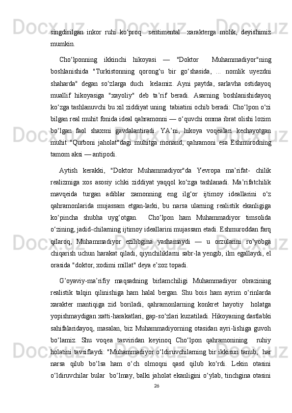 singdirilgan   inkor   ruhi   ko‘proq     sentimental     xarakterga   molik,   deyishimiz
mumkin.
Cho‘lponning   ikkinchi   hikoyasi   —   "Doktor     Muhammadiyor"ning
boshlanishida   "Turkistonning   qorong‘u   bir   go‘shasida,   ...   nomlik   uyezdni
shaharda"   degan   so‘zlarga   duch     kelamiz.   Ayni   paytda,   sarlavha   ostidayoq
muallif   hikoyasiga   "xayoliy"   deb   ta’rif   beradi.   Asarning   boshlanishidayoq
ko‘zga tashlanuvchi bu xil ziddiyat uning  tabiatini ochib beradi: Cho‘lpon o‘zi
bilgan real muhit fonida ideal qahramonni — o‘quvchi omma ibrat olishi lozim
bo‘lgan   faol   shaxsni   gavdalantiradi.   YA’ni,   hikoya   voqealari   kechayotgan
muhit   "Qurboni   jaholat"dagi   muhitga   monand,   qahramoni   esa   Eshmurodning
tamom aksi — antipodi. 
Aytish   kerakki,   "Doktor   Muhammadiyor"da   Yevropa   ma’rifat-   chilik
realizmiga   xos   asosiy   ichki   ziddiyat   yaqqol   ko‘zga   tashlanadi.   Ma’rifatchilik
mavqeida   turgan   adiblar   zamonning   eng   ilg‘or   ijtimoy   ideallarini   o‘z
qahramonlarida   mujassam   etgan-larki,   bu   narsa   ularning   realistik   ekanligiga
ko‘pincha   shubha   uyg‘otgan.     Cho‘lpon   ham   Muhammadiyor   timsolida
o‘zining, jadid-chilarning ijtimoy ideallarini mujassam etadi. Eshmuroddan farq
qilaroq,   Muhammadiyor   ezilibgina   yashamaydi   —   u   orzularini   ro‘yobga
chiqarish uchun harakat qiladi, qiynchiliklarni sabr-la yengib, ilm egallaydi, el
orasida "doktor, xodimi millat" deya e’zoz topadi.
G’oyaviy-ma’rifiy   maqsadning   birlamchiligi   Muhammadiyor   obrazining
realistik   talqin   qilinishiga   ham   halal   bergan.   Shu   bois   ham   ayrim   o‘rinlarda
xarakter   mantiqiga   zid   boriladi,   qahramonlarning   konkret   hayotiy     holatga
yopishmaydigan xatti-harakatlari, gap-so‘zlari kuzatiladi. Hikoyaning dastlabki
sahifalaridayoq,   masalan,   biz   Muhammadiyorning   otasidan   ayri-lishiga   guvoh
bo‘lamiz.   Shu   voqea   tasviridan   keyinoq   Cho‘lpon   qahramonining     ruhiy
holatini tavsiflaydi: "Muhammadiyor o‘ldiruvchilarning bir ikkisun tanub,   har
narsa   qilub   bo‘lsa   ham   o‘ch   olmoqni   qasd   qilub   ko‘rdi.   Lekin   otasini
o‘ldiruvchilar bular   bo‘lmay, balki jaholat ekanligini o‘ylab, tinchgina otasini
26 