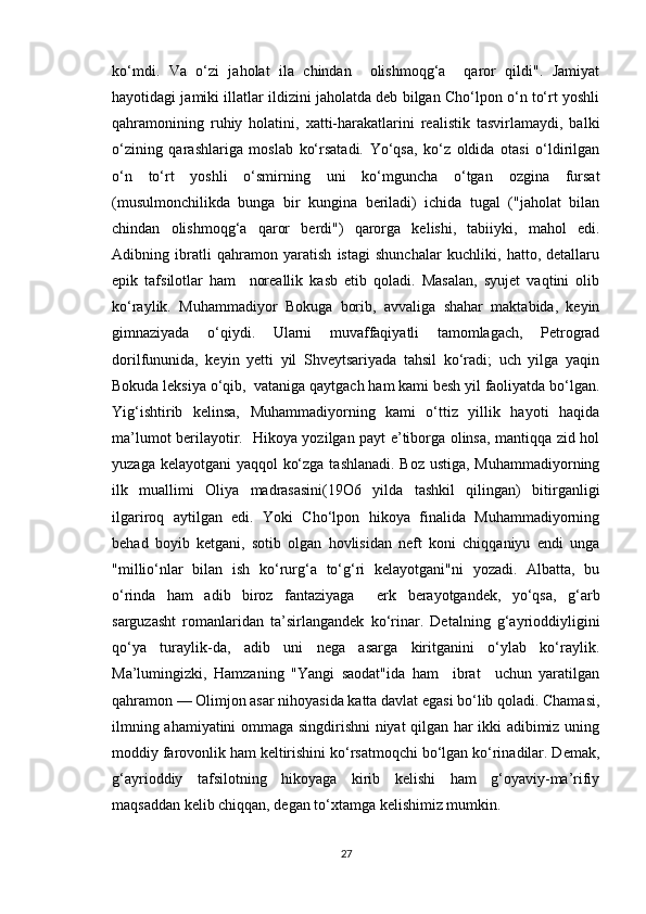 ko‘mdi.   Va   o‘zi   jaholat   ila   chindan     olishmoqg‘a     qaror   qildi".   Jamiyat
hayotidagi jamiki illatlar ildizini jaholatda deb bilgan Cho‘lpon o‘n to‘rt yoshli
qahramonining   ruhiy   holatini,   xatti-harakatlarini   realistik   tasvirlamaydi,   balki
o‘zining   qarashlariga   moslab   ko‘rsatadi.   Yo‘qsa,   ko‘z   oldida   otasi   o‘ldirilgan
o‘n   to‘rt   yoshli   o‘smirning   uni   ko‘mguncha   o‘tgan   ozgina   fursat
(musulmonchilikda   bunga   bir   kungina   beriladi)   ichida   tugal   ("jaholat   bilan
chindan   olishmoqg‘a   qaror   berdi")   qarorga   kelishi,   tabiiyki,   mahol   edi.
Adibning   ibratli   qahramon   yaratish   istagi   shunchalar   kuchliki,   hatto,   detallaru
epik   tafsilotlar   ham     noreallik   kasb   etib   qoladi.   Masalan,   syujet   vaqtini   olib
ko‘raylik.   Muhammadiyor   Bokuga   borib,   avvaliga   shahar   maktabida,   keyin
gimnaziyada   o‘qiydi.   Ularni   muvaffaqiyatli   tamomlagach,   Petrograd
dorilfununida,   keyin   yetti   yil   Shveytsariyada   tahsil   ko‘radi;   uch   yilga   yaqin
Bokuda leksiya o‘qib,  vataniga qaytgach ham kami besh yil faoliyatda bo‘lgan.
Yig‘ishtirib   kelinsa,   Muhammadiyorning   kami   o‘ttiz   yillik   hayoti   haqida
ma’lumot berilayotir.   Hikoya yozilgan payt e’tiborga olinsa, mantiqqa zid hol
yuzaga kelayotgani  yaqqol ko‘zga tashlanadi. Boz ustiga, Muhammadiyorning
ilk   muallimi   Oliya   madrasasini(19O6   yilda   tashkil   qilingan)   bitirganligi
ilgariroq   aytilgan   edi.   Yoki   Cho‘lpon   hikoya   finalida   Muhammadiyorning
behad   boyib   ketgani,   sotib   olgan   hovlisidan   neft   koni   chiqqaniyu   endi   unga
"millio‘nlar   bilan   ish   ko‘rurg‘a   to‘g‘ri   kelayotgani"ni   yozadi.   Albatta,   bu
o‘rinda   ham   adib   biroz   fantaziyaga     erk   berayotgandek,   yo‘qsa,   g‘arb
sarguzasht   romanlaridan   ta’sirlangandek   ko‘rinar.   Detalning   g‘ayrioddiyligini
qo‘ya   turaylik-da,   adib   uni   nega   asarga   kiritganini   o‘ylab   ko‘raylik.
Ma’lumingizki,   Hamzaning   "Yangi   saodat"ida   ham     ibrat     uchun   yaratilgan
qahramon — Olimjon asar nihoyasida katta davlat egasi bo‘lib qoladi. Chamasi,
ilmning ahamiyatini ommaga singdirishni niyat qilgan har ikki adibimiz uning
moddiy farovonlik ham keltirishini ko‘rsatmoqchi bo‘lgan ko‘rinadilar. Demak,
g‘ayrioddiy   tafsilotning   hikoyaga   kirib   kelishi   ham   g‘oyaviy-ma’rifiy
maqsaddan kelib chiqqan, degan to‘xtamga kelishimiz mumkin.
27 