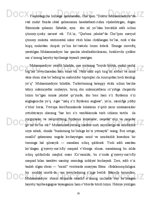 Yuqoridagicha   hollarga   qaramasdan,   Cho‘lpon   "Doktor   Muhammadiyor"da
real   muhit   fonida   ideal   qahramonni   harakatlanti-rishni   rejalashtirgan,   degan
fikrimizda   qolamiz.   Sababki,   ayni     shu   xil   yo‘ldan   borishlik   adib   uchun
ijtimoiy-ijodiy   zarurat   edi.   YA’ni,   "Qurboni   jaholat"da   Cho‘lpon   mavjud
ijtimoiy   muhitni   sentimental   inkor   etish   bilan   cheklangan   bo‘lsa,   endi   o‘sha
biqiq   muhitdan   chiqish   yo‘lini   ko‘rsatishi   lozim   keladi.   Shunga   muvofiq
yaratilgan   Muhammadiyor   har   qancha   ideallashtirilmasin,   boshlovchi   ijodkor
uni o‘zining hayotiy tajribasiga tayanib yaratgan. 
Muhammadiyor   yaxshi   biladiki,   ona   yurtining   "buyuk-buyuk,   yashil-yashil
tog‘lari   Isveycharadan   kam   emas   edi.   Nahr-nahr   oqib   turg‘on   suvlari   va   nima
eksa shuni olsa bo‘ladurg‘on mahsuldor tuproqlari ila Amriqodan hech kamligi
yo‘q".   Muhammadiyor   biladiki,   Turkistonning   taraqqiy   etishi   uchun   barcha
tabiiy   imkoniyatlar   muhayyo,   biroq   shu   imkoniyatlarni   ro‘yobga   chiqarishi
lozim   bo‘lgan   omma   jaholat   qo‘ynida,   shu   bois   ham   o‘z   foydasini   o‘zi
anglaganicha   yo‘q.   Agar   "xalq   o‘z   foydasini   anglasa",   ya’ni,   maorifga   jiddiy
e’tibor   bersa,   Yevropa   dorilfununlarida   bolalarini   o‘qitib   zarur   mutaxassislar
yetishtirsayu   ularning   "har   biri   o‘z   vazifalarinda   turib   ishlarin   tartibi     ila
yurguzsalar   va   xalqimizning   foydasini   kuzatsalar,   naqadar   oliy   va   naqadar
go‘zal bo‘lur edi!" Muhammadiyorning mazkur nurli xayollariga-da umidsizlik
soya  soladi,   chunki  "bunlarning  bo‘lishiga   ko‘zi  yetmaydi"   uning.  Boz  ustiga,
muallif   qahramoni   ongida   kechayotgan   umid   va   umidsizlik   kurashini   bir
tomonga   hal   qilmaydi   —   masalani   ochiq   qoldiradi.   Yosh   adib   asardan
ko‘zlagan   g‘oyaviy-ma’rifiy   maqsad   e’tiborga   olinsa,   masalaning   bu   xilda
ochiq   qoldirilishi   maqbul   emas.   Ko‘ramizki,   bu   o‘rinda   g‘oyaviy-ma’rifiy
maqsad   bilan   xarakter   mantiqi   orasidagi   ziddiyat   kuchayadi.   Zero,   adib   o‘zi
tanlab   olgan   obraz   —   "misol"   vositasida   muayyan   fikrni     ifodalamoqchiligini
bir     muddat   unutdi-da,     uni   tasvirlashning   o‘ziga   berildi.   Ikkinchi   tomondan,
Muhammadiyor   obrazi   talqinida   muallif   o‘zining   unchalik   boy   bo‘lmagan
hayotiy tajribasigagina tayanganini ham e’tiborda tutish lozim. Hikoya yozilgan
28 