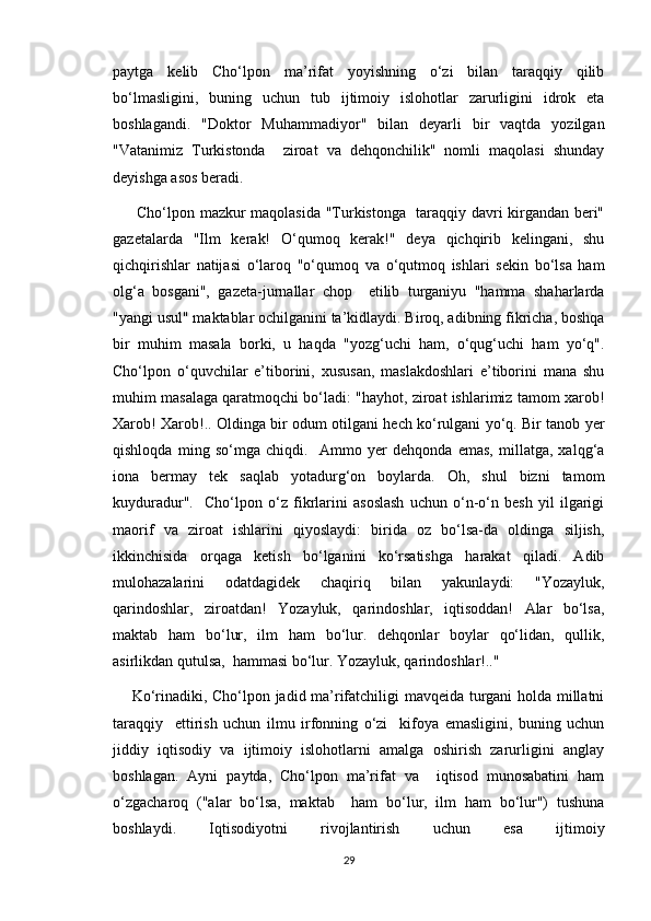 paytga   kelib   Cho‘lpon   ma’rifat   yoyishning   o‘zi   bilan   taraqqiy   qilib
bo‘lmasligini,   buning   uchun   tub   ijtimoiy   islohotlar   zarurligini   idrok   eta
boshlagandi.   "Doktor   Muhammadiyor"   bilan   deyarli   bir   vaqtda   yozilgan
"Vatanimiz   Turkistonda     ziroat   va   dehqonchilik"   nomli   maqolasi   shunday
deyishga asos beradi.
  Cho‘lpon mazkur maqolasida "Turkistonga   taraqqiy davri kirgandan beri"
gazetalarda   "Ilm   kerak!   O‘qumoq   kerak!"   deya   qichqirib   kelingani,   shu
qichqirishlar   natijasi   o‘laroq   "o‘qumoq   va   o‘qutmoq   ishlari   sekin   bo‘lsa   ham
olg‘a   bosgani",   gazeta-jurnallar   chop     etilib   turganiyu   "hamma   shaharlarda
"yangi usul" maktablar ochilganini ta’kidlaydi. Biroq, adibning fikricha, boshqa
bir   muhim   masala   borki,   u   haqda   "yozg‘uchi   ham,   o‘qug‘uchi   ham   yo‘q".
Cho‘lpon   o‘quvchilar   e’tiborini,   xususan,   maslakdoshlari   e’tiborini   mana   shu
muhim masalaga qaratmoqchi bo‘ladi: "hayhot, ziroat ishlarimiz tamom xarob!
Xarob! Xarob!.. Oldinga bir odum otilgani hech ko‘rulgani yo‘q. Bir tanob yer
qishloqda   ming   so‘mga   chiqdi.     Ammo   yer   dehqonda   emas,   millatga,   xalqg‘a
iona   bermay   tek   saqlab   yotadurg‘on   boylarda.   Oh,   shul   bizni   tamom
kuyduradur".     Cho‘lpon   o‘z   fikrlarini   asoslash   uchun   o‘n-o‘n   besh   yil   ilgarigi
maorif   va   ziroat   ishlarini   qiyoslaydi:   birida   oz   bo‘lsa-da   oldinga   siljish,
ikkinchisida   orqaga   ketish   bo‘lganini   ko‘rsatishga   harakat   qiladi.   Adib
mulohazalarini   odatdagidek   chaqiriq   bilan   yakunlaydi:   "Yozayluk,
qarindoshlar,   ziroatdan!   Yozayluk,   qarindoshlar,   iqtisoddan!   Alar   bo‘lsa,
maktab   ham   bo‘lur,   ilm   ham   bo‘lur.   dehqonlar   boylar   qo‘lidan,   qullik,
asirlikdan qutulsa,  hammasi bo‘lur. Yozayluk, qarindoshlar!.." 
Ko‘rinadiki, Cho‘lpon jadid ma’rifatchiligi mavqeida turgani holda millatni
taraqqiy     ettirish   uchun   ilmu   irfonning   o‘zi     kifoya   emasligini,   buning   uchun
jiddiy   iqtisodiy   va   ijtimoiy   islohotlarni   amalga   oshirish   zarurligini   anglay
boshlagan.   Ayni   paytda,   Cho‘lpon   ma’rifat   va     iqtisod   munosabatini   ham
o‘zgacharoq   ("alar   bo‘lsa,   maktab     ham   bo‘lur,   ilm   ham   bo‘lur")   tushuna
boshlaydi.   Iqtisodiyotni   rivojlantirish   uchun   esa   ijtimoiy
29 