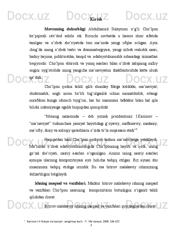 Kirish
Mavzuning   dolzarbligi   Abdulhamid   Sulaymon   o’g’li   Cho’lpon
ko’pqirrali   iste’dod   sohibi   edi.   Birinchi   novbatda   u   hassos   shoir   sifatida
tanilgan   va   o’zbek   she’riyatida   tom   ma’noda   yangi   ufqlar   ochgan.   Ayni
chog’da   uning   o’zbek   teatri   va   drammaturgiyasi,   yangi   ozbek   realistik   nasri,
badiiy tarjima, publitsistika, tanqid va  adabiyotshunoslik sohasidagi xizmatlari
beqiyosdir.   Cho’lpon   ehtirosli   va   yoniq   asarlari   bilan   o’zbek   xalqining   milliy
ongini   uyg’otishda   uning   yangicha   ma’naviyatini   shakllantirishda   katta   ulush
qo’shdi.
Cho’lpon   ijodini   tahlil   qilib   shunday   fikrga   keldikki,   ma’naviyat,
shukronalik,   ongli   inson   bo’lib   tug’ulganlik   uchun   minnatdorlik,   ertangi
nurafshon   kunga   ishonch   tuyg’usi,   har   bir   mammoni   tafakkur   bilan   hal   qila
bilishi imkoniyaiga egalik huquqidan qoniqishdir.
“Mening   nazarimda   –   deb   yozadi   prezdentimiz   I.Karimov   –
“ma’naviyat”   tushunchasi   jamiyat   hayotidagi   g’oyaviy,   mafkuraviy,   madaniy,
ma’rifiy, diniy va axloqiy qarashlarni o’zida to’la mujassam etadi” 1
.
Haqiqatdan   ham   Cho’lpon   ijodiyoti   kishini   ma’naviyatga   yetaklaydi.
Ma’lumki   o’zbek   adabiyotshunosligida   Cho’lponning   hayoti   va   ijodi,   uning
go’zal   she’riyati,   nasriy   asarlari   o’rganilgan.   Ammo   uning   nasriy   asarlari
ayniqsa   ularning   kompozitsiyasi   ayri   holicha   tadqiq   etilgan.   Biz   aynan   shu
muammoni   tadqiq   etishga   urindik.   Bu   esa   bitiruv   malakaviy   ishimizning
dolzarbligini belgilaydi.
I shning   maqsad   va   vazifalari.   Mazkur   bitiruv   malakaviy   ishning   maqsad
va   vazifalari   Cho’lpon   nasrining     kompiozitsion   butunligini   o’rganib   tahlil
qilishdan iborat.
Bitiruv malakaviy ishning maqsad va vazifalari quyidagilardan iborat
1
   Karimov I.A Yuksak ma’naviyat –yengilmas kuch. –T.. Ma’naviyat, 2008. 136-137.
3 