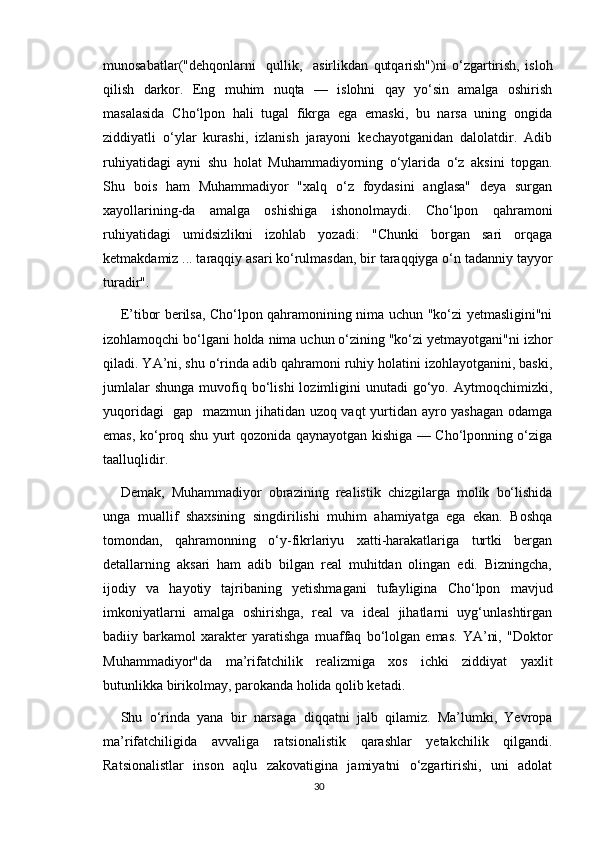 munosabatlar("dehqonlarni     qullik,     asirlikdan   qutqarish")ni   o‘zgartirish,   isloh
qilish   darkor.   Eng   muhim   nuqta   —   islohni   qay   yo‘sin   amalga   oshirish
masalasida   Cho‘lpon   hali   tugal   fikrga   ega   emaski,   bu   narsa   uning   ongida
ziddiyatli   o‘ylar   kurashi,   izlanish   jarayoni   kechayotganidan   dalolatdir.   Adib
ruhiyatidagi   ayni   shu   holat   Muhammadiyorning   o‘ylarida   o‘z   aksini   topgan.
Shu   bois   ham   Muhammadiyor   "xalq   o‘z   foydasini   anglasa"   deya   surgan
xayollarining-da   amalga   oshishiga   ishonolmaydi.   Cho‘lpon   qahramoni
ruhiyatidagi   umidsizlikni   izohlab   yozadi:   "Chunki   borgan   sari   orqaga
ketmakdamiz ... taraqqiy asari ko‘rulmasdan, bir taraqqiyga o‘n tadanniy tayyor
turadir". 
E’tibor berilsa, Cho‘lpon qahramonining nima uchun "ko‘zi yetmasligini"ni
izohlamoqchi bo‘lgani holda nima uchun o‘zining "ko‘zi yetmayotgani"ni izhor
qiladi. YA’ni, shu o‘rinda adib qahramoni ruhiy holatini izohlayotganini, baski,
jumlalar  shunga  muvofiq  bo‘lishi  lozimligini   unutadi   go‘yo.  Aytmoqchimizki,
yuqoridagi   gap   mazmun jihatidan uzoq vaqt yurtidan ayro yashagan odamga
emas, ko‘proq shu yurt qozonida qaynayotgan kishiga — Cho‘lponning o‘ziga
taalluqlidir. 
Demak,   Muhammadiyor   obrazining   realistik   chizgilarga   molik   bo‘lishida
unga   muallif   shaxsining   singdirilishi   muhim   ahamiyatga   ega   ekan.   Boshqa
tomondan,   qahramonning   o‘y-fikrlariyu   xatti-harakatlariga   turtki   bergan
detallarning   aksari   ham   adib   bilgan   real   muhitdan   olingan   edi.   Bizningcha,
ijodiy   va   hayotiy   tajribaning   yetishmagani   tufayligina   Cho‘lpon   mavjud
imkoniyatlarni   amalga   oshirishga,   real   va   ideal   jihatlarni   uyg‘unlashtirgan
badiiy   barkamol   xarakter   yaratishga   muaffaq   bo‘lolgan   emas.   YA’ni,   "Doktor
Muhammadiyor"da   ma’rifatchilik   realizmiga   xos   ichki   ziddiyat   yaxlit
butunlikka birikolmay, parokanda holida qolib ketadi.
Shu   o‘rinda   yana   bir   narsaga   diqqatni   jalb   qilamiz.   Ma’lumki,   Yevropa
ma’rifatchiligida   avvaliga   ratsionalistik   qarashlar   yetakchilik   qilgandi.
Ratsionalistlar   inson   aqlu   zakovatigina   jamiyatni   o‘zgartirishi,   uni   adolat
30 