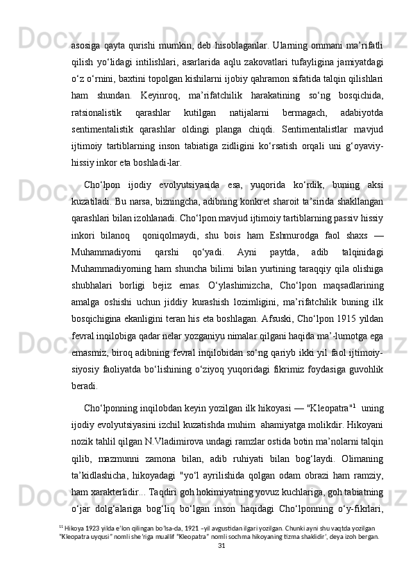 asosiga   qayta   qurishi   mumkin,   deb   hisoblaganlar.   Ularning   ommani   ma’rifatli
qilish   yo‘lidagi   intilishlari,   asarlarida   aqlu   zakovatlari   tufayligina   jamiyatdagi
o‘z o‘rnini, baxtini topolgan kishilarni ijobiy qahramon sifatida talqin qilishlari
ham   shundan.   Keyinroq,   ma’rifatchilik   harakatining   so‘ng   bosqichida,
ratsionalistik   qarashlar   kutilgan   natijalarni   bermagach,   adabiyotda
sentimentalistik   qarashlar   oldingi   planga   chiqdi.   Sentimentalistlar   mavjud
ijtimoiy   tartiblarning   inson   tabiatiga   zidligini   ko‘rsatish   orqali   uni   g‘oyaviy-
hissiy inkor eta boshladi-lar. 
Cho‘lpon   ijodiy   evolyutsiyasida   esa,   yuqorida   ko‘rdik,   buning   aksi
kuzatiladi. Bu narsa, bizningcha, adibning konkret sharoit ta’sirida shakllangan
qarashlari bilan izohlanadi. Cho‘lpon mavjud ijtimoiy tartiblarning passiv hissiy
inkori   bilanoq     qoniqolmaydi,   shu   bois   ham   Eshmurodga   faol   shaxs   —
Muhammadiyorni   qarshi   qo‘yadi.   Ayni   paytda,   adib   talqinidagi
Muhammadiyorning  ham   shuncha   bilimi   bilan   yurtining   taraqqiy   qila  olishiga
shubhalari   borligi   bejiz   emas.   O‘ylashimizcha,   Cho‘lpon   maqsadlarining
amalga   oshishi   uchun   jiddiy   kurashish   lozimligini,   ma’rifatchilik   buning   ilk
bosqichigina ekanligini teran his eta boshlagan. Afsuski, Cho‘lpon 1915 yildan
fevral inqilobiga qadar nelar yozganiyu nimalar qilgani haqida ma’-lumotga ega
emasmiz, biroq adibning fevral inqilobidan so‘ng qariyb ikki yil faol ijtimoiy-
siyosiy faoliyatda bo‘lishining o‘ziyoq yuqoridagi  fikrimiz foydasiga guvohlik
beradi.
Cho‘lponning inqilobdan keyin yozilgan ilk hikoyasi — "Kleopatra" 1
   uning
ijodiy evolyutsiyasini izchil kuzatishda muhim  ahamiyatga molikdir. Hikoyani
nozik tahlil qilgan N.Vladimirova undagi ramzlar ostida botin ma’nolarni talqin
qilib,   mazmunni   zamona   bilan,   adib   ruhiyati   bilan   bog‘laydi.   Olimaning
ta’kidlashicha,   hikoyadagi   "yo‘l   ayrilishida   qolgan   odam   obrazi   ham   ramziy,
ham xarakterlidir... Taqdiri goh hokimiyatning yovuz kuchlariga, goh tabiatning
o‘jar   dolg‘alariga   bog‘liq   bo‘lgan   inson   haqidagi   Cho‘lponning   o‘y-fikrlari,
1 1
  Hikoya  1923  yilda   e ’ lon   qilingan   bo ’ lsa - da , 1921 – yil   avgustidan   ilgari   yozilgan .  Chunki   ayni   shu   vaqtda   yozilgan  
“ Kleopatra   uyqusi ”  nomli   she ’ riga   muallif  “ Kleopatra ”  nomli   sochma   hikoyaning   tizma   shaklidir ’,  deya   izoh   bergan .
31 