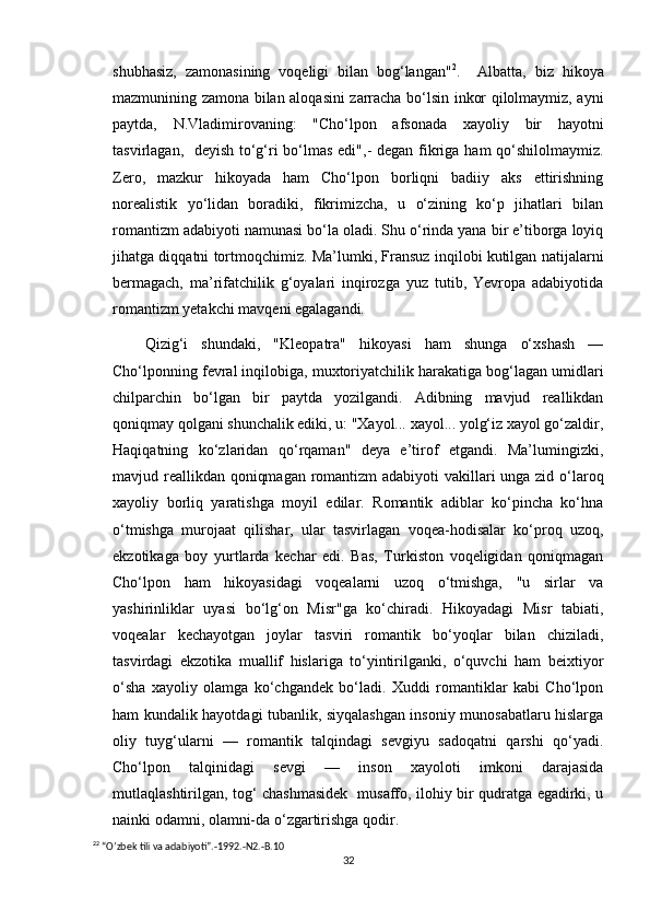 shubhasiz,   zamonasining   voqeligi   bilan   bog‘langan" 2
.     Albatta,   biz   hikoya
mazmunining zamona bilan aloqasini zarracha bo‘lsin inkor qilolmaymiz, ayni
paytda,   N.Vladimirovaning:   "Cho‘lpon   afsonada   xayoliy   bir   hayotni
tasvirlagan,   deyish to‘g‘ri  bo‘lmas edi",-  degan fikriga ham qo‘shilolmaymiz.
Zero,   mazkur   hikoyada   ham   Cho‘lpon   borliqni   badiiy   aks   ettirishning
norealistik   yo‘lidan   boradiki,   fikrimizcha,   u   o‘zining   ko‘p   jihatlari   bilan
romantizm adabiyoti namunasi bo‘la oladi. Shu o‘rinda yana bir e’tiborga loyiq
jihatga diqqatni tortmoqchimiz. Ma’lumki, Fransuz inqilobi kutilgan natijalarni
bermagach,   ma’rifatchilik   g‘oyalari   inqirozga   yuz   tutib,   Yevropa   adabiyotida
romantizm yetakchi mavqeni egalagandi.
  Qizig‘i   shundaki,   "Kleopatra"   hikoyasi   ham   shunga   o‘xshash   —
Cho‘lponning fevral inqilobiga, muxtoriyatchilik harakatiga bog‘lagan umidlari
chilparchin   bo‘lgan   bir   paytda   yozilgandi.   Adibning   mavjud   reallikdan
qoniqmay qolgani shunchalik ediki, u: "Xayol... xayol... yolg‘iz xayol go‘zaldir,
Haqiqatning   ko‘zlaridan   qo‘rqaman"   deya   e’tirof   etgandi.   Ma’lumingizki,
mavjud reallikdan qoniqmagan romantizm  adabiyoti  vakillari  unga zid o‘laroq
xayoliy   borliq   yaratishga   moyil   edilar.   Romantik   adiblar   ko‘pincha   ko‘hna
o‘tmishga   murojaat   qilishar,   ular   tasvirlagan   voqea-hodisalar   ko‘proq   uzoq,
ekzotikaga   boy   yurtlarda   kechar   edi.   Bas,   Turkiston   voqeligidan   qoniqmagan
Cho‘lpon   ham   hikoyasidagi   voqealarni   uzoq   o‘tmishga,   "u   sirlar   va
yashirinliklar   uyasi   bo‘lg‘on   Misr"ga   ko‘chiradi.   Hikoyadagi   Misr   tabiati,
voqealar   kechayotgan   joylar   tasviri   romantik   bo‘yoqlar   bilan   chiziladi,
tasvirdagi   ekzotika   muallif   hislariga   to‘yintirilganki,   o‘quvchi   ham   beixtiyor
o‘sha   xayoliy   olamga   ko‘chgandek   bo‘ladi.   Xuddi   romantiklar   kabi   Cho‘lpon
ham kundalik hayotdagi tubanlik, siyqalashgan insoniy munosabatlaru hislarga
oliy   tuyg‘ularni   —   romantik   talqindagi   sevgiyu   sadoqatni   qarshi   qo‘yadi.
Cho‘lpon   talqinidagi   sevgi   —   inson   xayoloti   imkoni   darajasida
mutlaqlashtirilgan, tog‘ chashmasidek   musaffo, ilohiy bir qudratga egadirki, u
nainki odamni, olamni-da o‘zgartirishga qodir.
2 2
 “O’zbek tili va adabiyoti”.-1992.-N2.-B.10
32 