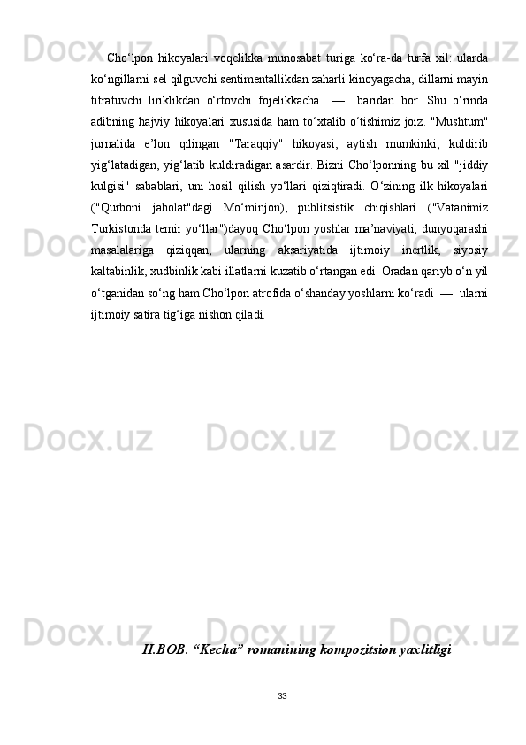 Cho‘lpon   hikoyalari   voqelikka   munosabat   turiga   ko‘ra-da   turfa   xil:   ularda
ko‘ngillarni sel qilguvchi sentimentallikdan zaharli kinoyagacha, dillarni mayin
titratuvchi   liriklikdan   o‘rtovchi   fojelikkacha     —     baridan   bor.   Shu   o‘rinda
adibning   hajviy   hikoyalari   xususida   ham   to‘xtalib   o‘tishimiz   joiz.   "Mushtum"
jurnalida   e’lon   qilingan   "Taraqqiy"   hikoyasi,   aytish   mumkinki,   kuldirib
yig‘latadigan, yig‘latib kuldiradigan asardir. Bizni Cho‘lponning bu xil "jiddiy
kulgisi"   sabablari,   uni   hosil   qilish   yo‘llari   qiziqtiradi.   O‘zining   ilk   hikoyalari
("Qurboni   jaholat"dagi   Mo‘minjon),   publitsistik   chiqishlari   ("Vatanimiz
Turkistonda   temir   yo‘llar")dayoq   Cho‘lpon   yoshlar   ma’naviyati,   dunyoqarashi
masalalariga   qiziqqan,   ularning   aksariyatida   ijtimoiy   inertlik,   siyosiy
kaltabinlik, xudbinlik kabi illatlarni kuzatib o‘rtangan edi. Oradan qariyb o‘n yil
o‘tganidan so‘ng ham Cho‘lpon atrofida o‘shanday yoshlarni ko‘radi  —  ularni
ijtimoiy satira tig‘iga nishon qiladi.
II.BOB. “Kecha” romanining kompozitsion yaxlitligi
33 