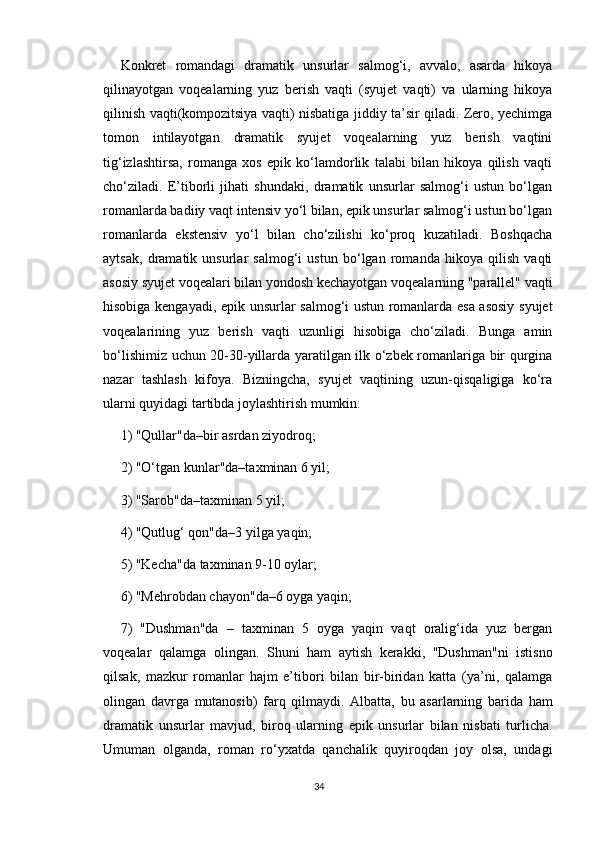 Konkret   romandagi   dramatik   unsurlar   salmog‘i,   avvalo,   asarda   hikoya
qilinayotgan   voqealarning   yuz   berish   vaqti   (syujet   vaqti)   va   ularning   hikoya
qilinish vaqti(kompozitsiya vaqti) nisbatiga jiddiy ta’sir qiladi. Zero, yechimga
tomon   intilayotgan   dramatik   syujet   voqealarning   yuz   berish   vaqtini
tig‘izlashtirsa,   romanga   xos   epik   ko‘lamdorlik   talabi   bilan   hikoya   qilish   vaqti
cho‘ziladi.   E’tiborli   jihati   shundaki,   dramatik   unsurlar   salmog‘i   ustun   bo‘lgan
romanlarda badiiy vaqt intensiv yo‘l bilan, epik unsurlar salmog‘i ustun bo‘lgan
romanlarda   ekstensiv   yo‘l   bilan   cho‘zilishi   ko‘proq   kuzatiladi.   Boshqacha
aytsak,   dramatik   unsurlar   salmog‘i   ustun   bo‘lgan   romanda   hikoya   qilish   vaqti
asosiy syujet voqealari bilan yondosh kechayotgan voqealarning "parallel" vaqti
hisobiga kengayadi, epik unsurlar salmog‘i ustun romanlarda esa asosiy syujet
voqealarining   yuz   berish   vaqti   uzunligi   hisobiga   cho‘ziladi.   Bunga   amin
bo‘lishimiz uchun 20-30-yillarda yaratilgan ilk o‘zbek romanlariga bir qurgina
nazar   tashlash   kifoya.   Bizningcha,   syujet   vaqtining   uzun-qisqaligiga   ko‘ra
ularni quyidagi tartibda joylashtirish mumkin:
1) "Qullar"da–bir asrdan ziyodroq;
2) "O‘tgan kunlar"da–taxminan 6 yil;
3) "Sarob"da–taxminan 5 yil;
4) "Qutlug‘ qon"da–3 yilga yaqin;
5) "Kecha"da taxminan 9-10 oylar;
6) "Mehrobdan chayon"da–6 oyga yaqin;
7)   "Dushman"da   –   taxminan   5   oyga   yaqin   vaqt   oralig‘ida   yuz   bergan
voqealar   qalamga   olingan.   Shuni   ham   aytish   kerakki,   "Dushman"ni   istisno
qilsak,   mazkur   romanlar   hajm   e’tibori   bilan   bir-biridan   katta   (ya’ni,   qalamga
olingan   davrga   mutanosib)   farq   qilmaydi.   Albatta,   bu   asarlarning   barida   ham
dramatik   unsurlar   mavjud,   biroq   ularning   epik   unsurlar   bilan   nisbati   turlicha.
Umuman   olganda,   roman   ro‘yxatda   qanchalik   quyiroqdan   joy   olsa,   undagi
34 
