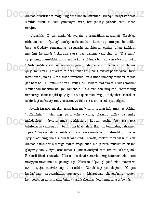 dramatik unsurlar salmog‘ining ortib borishi kuzatiladi. Biroq buni qat’iy qoida
sifatida   tushunish   ham   yaramaydi,   zero,   har   qanday   qoidada   ham   istisno
mavjud.
  Aytaylik,   "O‘tgan   kunlar"da   syujetning   dramatiklik   xususiyati   "Sarob"ga
nisbatan   ham,   "Qutlug‘   qon"ga   nisbatan   ham   kuchliroq   namoyon   bo‘ladiki,
buni   A.Qodiriy   romanining   sarguzasht   xarakteriga   egaligi   bilan   izohlash
mumkin     ko‘rinadi.   Yoki,   agar   syujet   vaqtidangina   kelib   chiqilsa,   "Dushman"
syujetining dramatiklik xususiyatiga  ko‘ra oldinda bo‘lishi  kerakdek. Holbuki,
"Dushman"da shaxs dramasi yo‘q, ya’ni, unda realistik romanga xos problema
qo‘yilgan   emas:   sinflararo   to‘qnashuvlar   aniq   bir   g‘oyaviy   pozitsiyadan   turib
tasvirlanadi, xolos. O‘z-o‘zidan ravshanki, bu o‘rinda romaniy tafakkur haqida
gap ham bo‘lishi mumkin emas.  Xullas, "Dushman" mafkura ta’sirida romanlik
sifatlaridan   mahrum   bo‘lgan   romandir.   "Dushman"dan   farqliroq,   "Sarob"ning
markaziga shaxs taqdiri qo‘yilgan: adib qahramonining ijtimoiy shart-sharoitlar
ta’siridagi ma’naviy-ruhiy tanazzuliyu fojiasini tasvirlashni niyat qilgan. 
Aytish   kerakki,   mazkur   niyat   ham   mafkura   ta’siridan   holi   emas:   A.Qahhor
"millatchilar"   muhitining   yemiruvchi   kuchini,   ularning   milliy   va   sinfiy
mahdudligi   individualizmga   boshlashini   ko‘rsatmoqchi,   bu   esa   epik
tafsilotlarga kengroq o‘rin berilishini talab qiladi. Ikkinchi tomondan, qahramon
fojiasi  "g‘oyaga ishonish–aldanish"  sxemasi  asosida talqin qilinadiki, bu narsa
syujet vaqtining cho‘zilishini taqozo etadi. Demak, konkret romandagi epik va
dramatik   unsurlar   nisbatiga   syujet   vaqti   bilan   bir   qatorda   muallif   ko‘zlagan
g‘oyaviy-badiiy  niyat,  asar  mavzusi,  janr   xususiyati   ham   sezilarli  ta’sir   qiladi.
E’tiborli  jihati  shundaki, "Kecha" o‘z davri  romanlarining hammasi  bilan ham
muayyan   mushtarak   nuqtalarga   ega.   Xususan,   "Qutlug‘   qon"   bilan   mavzu   va
ayrim   syujet   motivlaridagi   o‘xshashlik,   "Sarob"dagi   psixologizm,   "O‘tgan
kunlar"dagi   sarguzashtlilik   xususiyati,   "Mehrobdan   chayon"ning   syujet-
kompozitsion xususiyatlari bilan yaqinlik shunday deyishimizga asos beradi.
35 