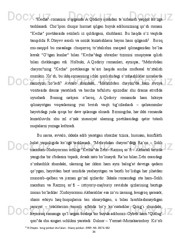 "Kecha"   romanini   o‘qiganda   A.Qodiriy   ijodidan   ta’sirlanish   yaqqol   ko‘zga
tashlanadi.   Cho‘lpon   chuqur   hurmat   qilgan   buyuk   adibimizning   qo‘sh   romani
"Kecha"   poetikasida   sezilarli   iz   qoldirgani,   shubhasiz.   Bu   haqda   o‘z   vaqtida
tanqidchi   R.Otayev   asosli   va   nozik   kuzatishlarni   bayon   ham   qilgandi 1
  .   Biroq
mu-naqqid   bu   masalaga   chuqurroq   to‘xtalishni   maqsad   qilmaganidan   bo‘lsa
kerak   "O‘tgan   kunlar"   bilan   "Kecha"dagi   obrazlar   tizimini   muqoyasa   qilish
bilan   cheklangan   edi.   Holbuki,   A.Qodiriy   romanlari,   ayniqsa,   "Mehrobdan
chayon"ning   "Kecha"   poetikasiga   ta’siri   haqida   ancha   mufassal   to‘xtalish
mumkin. Xo‘sh, bu ikki romanning ichki qurilishidagi o‘xshashliklar nimalarda
namoyon   bo‘ladi?   Avvalo   shundaki,   "Mehrobdan   chayon"da   ham   rivoya
vositasida   drama   yaratiladi   va   barcha   tafsilotu   epizodlar   shu   drama   atrofida
uyushadi.   Buning   natijasi   o‘laroq,   A.Qodiriy   romanida   ham   hikoya
qilinayotgan   voqealarning   yuz   berish   vaqti   tig‘izlashadi   –   qahramonlar
hayotidagi   juda   qisqa   bir   davr   qalamga   olinadi.   Bizningcha,   har   ikki   romanda
kuzatiluvchi   shu   xil   o‘zak   xususiyat   ularning   poetikasidagi   qator   tutash
nuqtalarni yuzaga keltiradi.
  Bu   narsa,   avvalo,   ikkala   adib   yaratgan   obrazlar   tizimi,   hususan,   konfliktli
holat   yaqinligida   ko‘zga   tashlanadi.   "Mehrobdan   chayon"dagi   Ra’no   –   Solih
maxdum–Xudoyorxon uchligi "Kecha"da Zebi– Razzoq so‘fi – Akbarali tarzida
yangicha bir ifodasini topadi, desak xato bo‘lmaydi. Ra’no bilan Zebi orasidagi
o‘xshashlik   shundaki,   ularning   har   ikkisi   ham   ayni   balog‘at   davriga   qadam
qo‘ygan,   hayotdan   baxt   umidida   yashayotgan   va   baxtli   bo‘lishga   har   jihatdan
munosib–qalban   va   jisman   go‘zal   qizlardir.   Ikkala   romandagi   ota   ham–Solih
maxdum   va   Razzoq   so‘fi   –   ixtiyoriy-majburiy   ravishda   qizlarining   baxtiga
zomin bo‘ladilar. Xudoyorxonu Akbaralilar esa zo‘ru zarning, kengroq qarasak,
shaxs   erkiyu   haq-huquqlarini   tan   olmaydigan,   u   bilan   hisoblashmaydigan
jamiyat   –   totalitarizm   timsoli   sifatida   bo‘y   ko‘rsatadilar.   Qizig‘i   shundaki,
keyinroq romanga qo‘l urgan boshqa bir buyuk adibimiz–Oybek ham "Qutlug‘
qon"da shu singari uchlikni yaratadi: Gulnor – Yormat–Mirzakarimboy. Ko‘rib
1 1
 R.Otayev. tong yulduzi shu’lalari.- Sharq yulduzi.-1989.-N1.-B176-182
36 