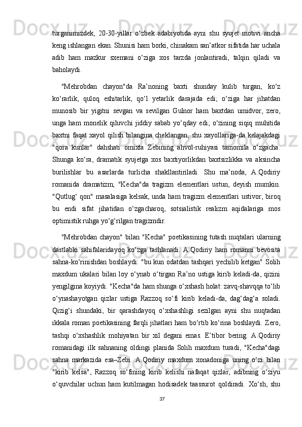 turganimizdek,   20-30-yillar   o‘zbek   adabiyotida   ayni   shu   syujet   motivi   ancha
keng ishlangan ekan. Shunisi ham borki, chinakam san’atkor sifatida har uchala
adib   ham   mazkur   sxemani   o‘ziga   xos   tarzda   jonlantiradi,   talqin   qiladi   va
baholaydi.
"Mehrobdan   chayon"da   Ra’noning   baxti   shunday   kulib   turgan,   ko‘z
ko‘rarlik,   quloq   eshitarlik,   qo‘l   yetarlik   darajada   edi;   o‘ziga   har   jihatdan
munosib   bir   yigitni   sevgan   va   sevilgan   Gulnor   ham   baxtdan   umidvor,   zero,
unga   ham   monelik   qiluvchi   jiddiy   sabab   yo‘qday   edi;   o‘zining   siqiq   muhitida
baxtni   faqat   xayol   qilish   bilangina  cheklangan,   shu  xayollariga-da  kelajakdagi
"qora   kunlar"   dahshati   omixta   Zebining   ahvol-ruhiyasi   tamomila   o‘zgacha.
Shunga   ko‘ra,   dramatik   syujetga   xos   baxtiyorlikdan   baxtsizlikka   va   aksincha
burilishlar   bu   asarlarda   turlicha   shakllantiriladi.   Shu   ma’noda,   A.Qodiriy
romanida   dramatizm,   "Kecha"da   tragizm   elementlari   ustun,   deyish   mumkin.
"Qutlug‘  qon"  masalasiga  kelsak,  unda ham  tragizm  elementlari  ustivor, biroq
bu   endi   sifat   jihatidan   o‘zgacharoq,   sotsialistik   realizm   aqidalariga   mos
optimistik ruhga yo‘g‘rilgan tragizmdir.
"Mehrobdan   chayon"   bilan  "Kecha"   poetikasining   tutash   nuqtalari   ularning
dastlabki   sahifalaridayoq   ko‘zga   tashlanadi.   A.Qodiriy   ham   romanni   bevosita
sahna-ko‘rinishdan boshlaydi: "bu kun odatdan tashqari yechilib ketgan" Solih
maxdum   ukalari   bilan   loy   o‘ynab   o‘tirgan   Ra’no   ustiga   kirib   keladi-da,   qizini
yengilgina koyiydi. "Kecha"da ham shunga o‘xshash holat: zavq-shavqqa to‘lib
o‘ynashayotgan   qizlar   ustiga   Razzoq   so‘fi   kirib   keladi-da,   dag‘dag‘a   soladi.
Qizig‘i   shundaki,   bir   qarashdayoq   o‘xshashligi   sezilgan   ayni   shu   nuqtadan
ikkala roman poetikasining farqli jihatlari ham bo‘rtib ko‘rina boshlaydi. Zero,
tashqi   o‘xshashlik   mohiyatan   bir   xil   degani   emas.   E’tibor   bering:   A.Qodiriy
romanidagi   ilk   sahnaning   oldingi   planida   Solih   maxdum   turadi,   "Kecha"dagi
sahna   markazida   esa–Zebi.   A.Qodiriy   maxdum   xonadoniga   uning   o‘zi   bilan
"kirib   kelsa",   Razzoq   so‘fining   kirib   kelishi   nafaqat   qizlar,   adibning   o‘ziyu
o‘quvchilar   uchun   ham   kutilmagan   hodisadek   taassurot   qoldiradi.   Xo‘sh,   shu
37 
