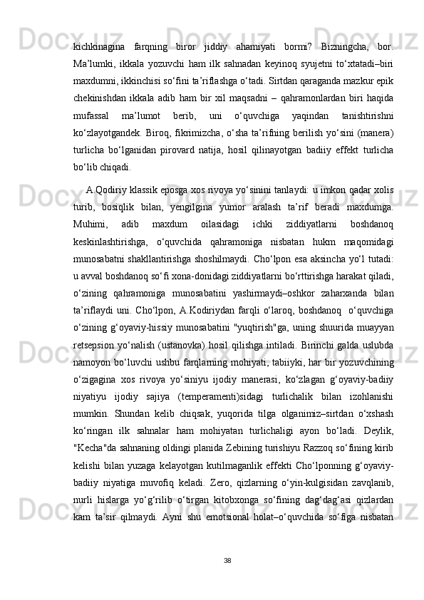 kichkinagina   farqning   biror   jiddiy   ahamiyati   bormi?   Bizningcha,   bor.
Ma’lumki,   ikkala   yozuvchi   ham   ilk   sahnadan   keyinoq   syujetni   to‘xtatadi–biri
maxdumni, ikkinchisi so‘fini ta’riflashga o‘tadi. Sirtdan qaraganda mazkur epik
chekinishdan   ikkala   adib   ham   bir   xil   maqsadni   –   qahramonlardan   biri   haqida
mufassal   ma’lumot   berib,   uni   o‘quvchiga   yaqindan   tanishtirishni
ko‘zlayotgandek.  Biroq,  fikrimizcha,  o‘sha  ta’rifning  berilish  yo‘sini  (manera)
turlicha   bo‘lganidan   pirovard   natija,   hosil   qilinayotgan   badiiy   effekt   turlicha
bo‘lib chiqadi. 
A.Qodiriy klassik eposga xos rivoya yo‘sinini tanlaydi: u imkon qadar xolis
turib,   bosiqlik   bilan,   yengilgina   yumor   aralash   ta’rif   beradi   maxdumga.
Muhimi,   adib   maxdum   oilasidagi   ichki   ziddiyatlarni   boshdanoq
keskinlashtirishga,   o‘quvchida   qahramoniga   nisbatan   hukm   maqomidagi
munosabatni shakllantirishga shoshilmaydi. Cho‘lpon esa aksincha yo‘l tutadi:
u avval boshdanoq so‘fi xona-donidagi ziddiyatlarni bo‘rttirishga harakat qiladi,
o‘zining   qahramoniga   munosabatini   yashirmaydi–oshkor   zaharxanda   bilan
ta’riflaydi   uni.  Cho‘lpon,   A.Kodiriydan   farqli   o‘laroq,   boshdanoq     o‘quvchiga
o‘zining   g‘oyaviy-hissiy   munosabatini   "yuqtirish"ga,   uning   shuurida   muayyan
retsepsion   yo‘nalish   (ustanovka)   hosil   qilishga  intiladi.  Birinchi   galda  uslubda
namoyon bo‘luvchi  ushbu  farqlarning mohiyati, tabiiyki, har  bir  yozuvchining
o‘zigagina   xos   rivoya   yo‘siniyu   ijodiy   manerasi,   ko‘zlagan   g‘oyaviy-badiiy
niyatiyu   ijodiy   sajiya   (temperamenti)sidagi   turlichalik   bilan   izohlanishi
mumkin.   Shundan   kelib   chiqsak,   yuqorida   tilga   olganimiz–sirtdan   o‘xshash
ko‘ringan   ilk   sahnalar   ham   mohiyatan   turlichaligi   ayon   bo‘ladi.   Deylik,
"Kecha"da sahnaning oldingi planida Zebining turishiyu Razzoq so‘fining kirib
kelishi   bilan   yuzaga   kelayotgan   kutilmaganlik   effekti   Cho‘lponning   g‘oyaviy-
badiiy   niyatiga   muvofiq   keladi.   Zero,   qizlarning   o‘yin-kulgisidan   zavqlanib,
nurli   hislarga   yo‘g‘rilib   o‘tirgan   kitobxonga   so‘fining   dag‘dag‘asi   qizlardan
kam   ta’sir   qilmaydi.   Ayni   shu   emotsional   holat–o‘quvchida   so‘figa   nisbatan
38 