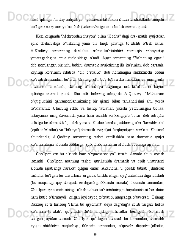 hosil qilingan badiiy antipatiya – yozuvchi kitobxon shuurida shakllantirmoqchi
bo‘lgan retsepsion yo‘na- lish (ustanovka)ga asos bo‘lib xizmat qiladi.
Kezi kelganda "Mehrobdan chayon" bilan "Kecha" dagi dra- matik syujetdan
epik   chekinishga   o‘tishning   yana   bir   farqli   jihatiga   to‘xtalib   o‘tish   zarur.
A.Kodiriy   romanning   dastlabki   sahna-ko‘rinishini   mantiqiy   nihoyasiga
yetkazgachgina   epik   chekinishga   o‘tadi.   Agar   romanning   "Ra’noning   egasi"
deb nomlangan birinchi bobini dramatik syujetining ilk ko‘rinishi deb qarasak,
keyingi   ko‘rinish   sifatida   "bir   o‘rdalik"   deb   nomlangan   sakkizinchi   bobni
ko‘rsatish   mumkin  bo‘ladi.  Oradagi  olti   bob  to‘lasicha  maxdum  va  uning  oila
a’zolarini   ta’riflash,   ularning   o‘tmishiyu   buguniga   oid   tafsilotlarni   bayon
qilishga   xizmat   qiladi.   Shu   olti   bobning   adog‘ida   A.Qodiriy:   "Muhtaram
o‘qug‘uchini   qahramonlarimizning   bir   qismi   bilan   tanishtirishni   shu   yerda
to‘xtatamiz.   Ularning   ichki   va   tashqi   tabiatlari   yaxshi   yechilmagan   bo‘lsa,
hikoyamiz   ning   davomida   yana   ham   ochilib   va   kengayib   borar,   deb   ortiqcha
tafsilga kirishmadik ", – deb yozadi. E’tibor berilsa, adibning o‘zi "tanishtirish"
(epik tafsilotlar) va "hikoya"(dramatik syujet)ni farqlayotgani seziladi. Ehtimol
shundandir,   A.Qodiriy   romanning   tashqi   qurilishida   ham   dramatik   syujet
ko‘rinishlarini alohida boblarga, epik chekinishlarni alohida boblarga ajratadi.
Cho‘lpon  esa   bu  o‘rinda   ham   o‘zgacharoq   yo‘l   tutadi.  Avvalo   shuni   aytish
lozimki,   Cho‘lpon   asarning   tashqi   qurilishida   dramatik   va   epik   unsurlarni
alohida   ajratishga   harakat   qilgan   emas.   Aksincha,   u   poetik   tabiati   jihatidan
turlicha  bo‘lgan  bu  unsurlarni   organik  biriktirishga,  uyg‘unlashtirishga   intiladi
(bu   maqsadga   qay   darajada   erishganligi   ikkinchi   masala).   Ikkinchi   tomondan,
Cho‘lpon epik chekinishga o‘tish uchun ko‘rinishning nihoyalanishini har doim
ham kutib o‘tirmaydi: kelgan joyidayoq to‘xtatib, maqsadga o‘taveradi. Eslang:
Razzoq   so‘fi   kiriboq   "Hima   bu   qiyomat!"   deya   dag‘dag‘a   solib   turgani   holda
ko‘rinish   to‘xtatib   qo‘yiladi.   So‘fi   haqidagi   tafsilotlar   berilgach,   ko‘rinish
uzilgan   joyidan   ulanadi.   Cho‘lpon   qo‘llagan   bu   usul,   bir   tomondan,   dramatik
syujet   shiddatini   saqlashga,   ikkinchi   tomondan,   o‘quvchi   diqqatini(albatta,
39 