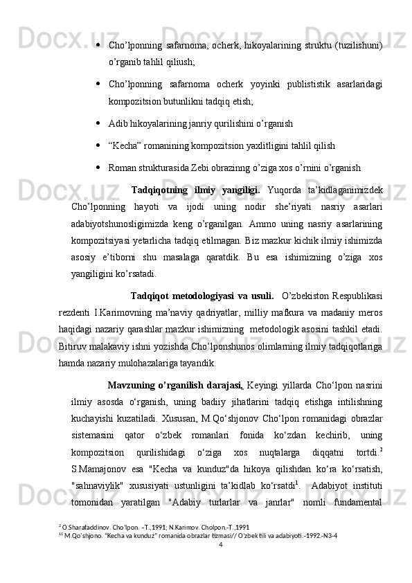  Cho’lponning   safarnoma,   ocherk,   hikoyalarining   struktu   (tuzilishuni)
o’rganib tahlil qiliush;
 Cho’lponning   safarnoma   ocherk   yoyinki   publististik   asarlaridagi
kompozitsion butunlikni tadqiq etish;
 Adib hikoyalarining janriy qurilishini o’rganish
 “Kecha” romanining kompozitsion yaxlitligini tahlil qilish
 Roman strukturasida Zebi obrazinng o’ziga xos o’rnini o’rganish
              Tadqiqotning   ilmiy   yangiligi .   Yuqorda   ta’kidlaganimizdek
Cho’lponning   hayoti   va   ijodi   uning   nodir   she’riyati   nasriy   asarlari
adabiyotshunosligimizda   keng   o’rganilgan.   Ammo   uning   nasriy   asarlarining
kompozitsiyasi yetarlicha tadqiq etilmagan. Biz mazkur kichik ilmiy ishimizda
asosiy   e’tiborni   shu   masalaga   qaratdik.   Bu   esa   ishimizning   o’ziga   xos
yangiligini ko’rsatadi.
                                      Tadqiqot   metodologiyasi   va   usuli.     O’zbekiston   Respublikasi
rezdenti   I.Karimovning   ma’naviy   qadriyatlar,   milliy   mafkura   va   madaniy   meros
haqidagi nazariy qarashlar mazkur ishimizning   metodologik asosini tashkil etadi.
Bitiruv malakaviy ishni yozishda Cho’lponshunos olimlarning ilmiy tadqiqotlariga
hamda nazariy mulohazalariga tayandik.
Mavzuning   o’rganilish   darajasi .   Keyingi   yillarda   Cho‘lpon   nasrini
ilmiy   asosda   o‘rganish,   uning   badiiy   jihatlarini   tadqiq   etishga   intilishning
kuchayishi   kuzatiladi.   Xususan,   M.Qo‘shjonov   Cho‘lpon   romanidagi   obrazlar
sistemasini   qator   o‘zbek   romanlari   fonida   ko‘zdan   kechirib,   uning
kompozitsion   qurilishidagi   o‘ziga   xos   nuqtalarga   diqqatni   tortdi. 2
S.Mamajonov   esa   "Kecha   va   kunduz"da   hikoya   qilishdan   ko‘ra   ko‘rsatish,
"sahnaviylik"   xususiyati   ustunligini   ta’kidlab   ko‘rsatdi 1
.     Adabiyot   instituti
tomonidan   yaratilgan   "Adabiy   turlarlar   va   janrlar"   nomli   fundamental
2
 O.Sharafaddinov. Cho’lpon. –T.,1991; N.Karimov. Cholpon.-T.,1991
1 1
 M.Qo’shjono. “Kecha va kunduz” romanida obrazlar tizmasi// O’zbek tili va adabiyoti.-1992.-N3-4
4 