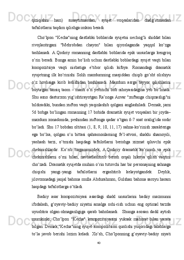 qiziqishni   ham)   susaytirmasdan,   syujet   voqealaridan   chalg‘itmasdan
tafsilotlarni taqdim qilishga imkon beradi.
Cho‘lpon   "Kecha"ning   dastlabki   boblarida   syujetni   nechog‘li   shiddat   bilan
rivojlantirgani   "Mehrobdan   chayon"   bilan   qiyoslaganda   yaqqol   ko‘zga
tashlanadi.   A.Qodiriy   romanning   dastlabki   boblarida   epik   unsurlarga   kengroq
o‘rin beradi. Bunga amin bo‘lish uchun dastlabki boblardagi syujet vaqti bilan
kompozitsiya   vaqti   nisbatiga   e’tibor   qilish   kifoya.   Romandagi   dramatik
syujetning   ilk   ko‘rinishi   Solih   maxdumning   masjiddan   chiqib   go‘sht   olishiyu
o‘z   hovlisiga   kirib   kelishidan   boshlanadi.   Maxdum   asrga   tayyor   qilishlarini
buyurgan tansiq taom  – manti o‘n yettinchi  bob nihoyasidagina  yeb bo‘linadi.
Shu asno dasturxon yig‘ishtirayotgan Ra’noga Anvar "xuftanga chiqmasligi"ni
bildiradiki, bundan xufton vaqti yaqinlashib qolgani anglashiladi. Demak, jami
56 bobga bo‘lingan romanning 17 bobida dramatik syujet voqealari bir joyda–
maxdum xonadonida, peshindan xuftonga qadar o‘tgan 6-7 soat oralig‘ida sodir
bo‘ladi. Shu 17 bobdan oltitasi (1, 8, 9, 10, 11, 17) sahna-ko‘rinish xarakteriga
ega   bo‘lsa,   qolgan   o‘n   bittasi   qahramonlarning   fe’l-atvori,   shaklu   shamoyili,
yashash   tarzi,   o‘tmishi   haqidagi   tafsilotlarni   berishga   xizmat   qiluvchi   epik
chekinishlardir.   Ko‘rib   turganimizdek,   A.Qodiriy   dramatik   ko‘rinish   va   epik
chekinishlarni   o‘rni   bilan,   navbatlashtirib   berish   orqali   hikoya   qilish   vaqtini
cho‘zadi. Dramatik syujetda muhim o‘rin tutuvchi har bir personajning sahnaga
chiqishi   yangi-yangi   tafsilotlarni   ergashtirib   kelayotgandek.   Deylik,
jilovxonadagi janjal bahona mulla Abdurahmon, Gulshan bahona saroyu haram
haqidagi tafsilotlarga o‘tiladi.
Badiiy   asar   kompozitsiyasi   asardagi   shakl   unsurlarini   badiiy   mazmunni
ifodalash,   g‘oyaviy-badiiy   niyatni   amalga   oshi-rish   uchun   eng   optimal   tarzda
uyushtira   olgan-olmaganligiga   qarab   baholanadi.     Shunga   asosan   dadil   aytish
mumkinki,   Cho‘lpon   "Kecha"   kompozitsiyasini   yuksak   mahorat   bilan   yarata
bilgan. Demak,"Kecha"ning syujet-kompozitsion qurilishi yuqoridagi talablarga
to‘la   javob   berishi   lozim   keladi.   Xo‘sh,   Cho‘lponning   g‘oyaviy-badiiy   niyati
40 