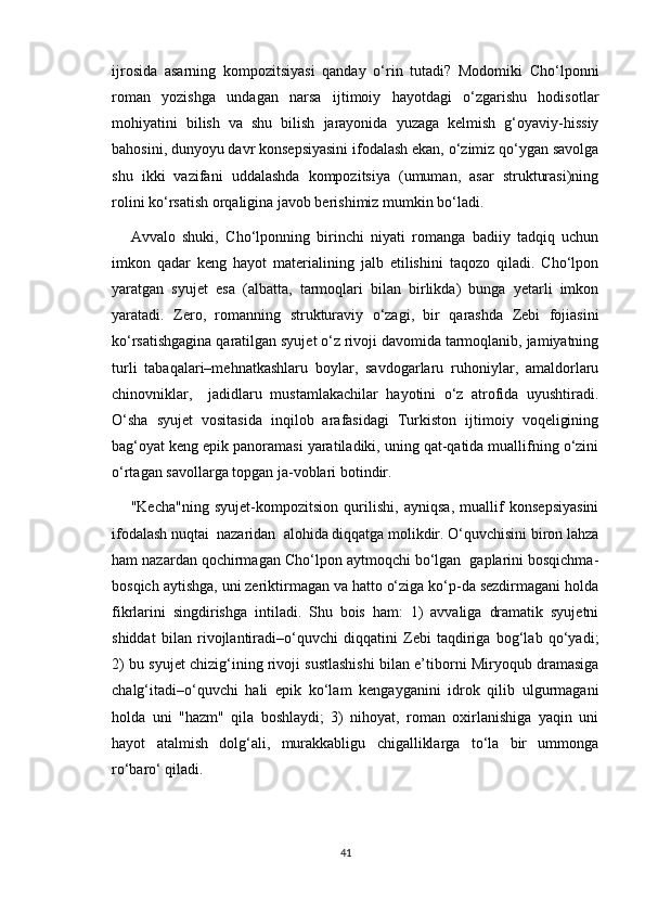 ijrosida   asarning   kompozitsiyasi   qanday   o‘rin   tutadi?   Modomiki   Cho‘lponni
roman   yozishga   undagan   narsa   ijtimoiy   hayotdagi   o‘zgarishu   hodisotlar
mohiyatini   bilish   va   shu   bilish   jarayonida   yuzaga   kelmish   g‘oyaviy-hissiy
bahosini, dunyoyu davr konsepsiyasini ifodalash ekan, o‘zimiz qo‘ygan savolga
shu   ikki   vazifani   uddalashda   kompozitsiya   (umuman,   asar   strukturasi)ning
rolini ko‘rsatish orqaligina javob berishimiz mumkin bo‘ladi. 
Avvalo   shuki,   Cho‘lponning   birinchi   niyati   romanga   badiiy   tadqiq   uchun
imkon   qadar   keng   hayot   materialining   jalb   etilishini   taqozo   qiladi.   Cho‘lpon
yaratgan   syujet   esa   (albatta,   tarmoqlari   bilan   birlikda)   bunga   yetarli   imkon
yaratadi.   Zero,   romanning   strukturaviy   o‘zagi,   bir   qarashda   Zebi   fojiasini
ko‘rsatishgagina qaratilgan syujet o‘z rivoji davomida tarmoqlanib, jamiyatning
turli   tabaqalari–mehnatkashlaru   boylar,   savdogarlaru   ruhoniylar,   amaldorlaru
chinovniklar,     jadidlaru   mustamlakachilar   hayotini   o‘z   atrofida   uyushtiradi.
O‘sha   syujet   vositasida   inqilob   arafasidagi   Turkiston   ijtimoiy   voqeligining
bag‘oyat keng epik panoramasi yaratiladiki, uning qat-qatida muallifning o‘zini
o‘rtagan savollarga topgan ja-voblari botindir.
"Kecha"ning   syujet-kompozitsion   qurilishi,   ayniqsa,   muallif   konsepsiyasini
ifodalash nuqtai  nazaridan  alohida diqqatga molikdir. O‘quvchisini biron lahza
ham nazardan qochirmagan Cho‘lpon aytmoqchi bo‘lgan  gaplarini bosqichma-
bosqich aytishga, uni zeriktirmagan va hatto o‘ziga ko‘p-da sezdirmagani holda
fikrlarini   singdirishga   intiladi.   Shu   bois   ham:   1)   avvaliga   dramatik   syujetni
shiddat   bilan   rivojlantiradi–o‘quvchi   diqqatini   Zebi   taqdiriga   bog‘lab   qo‘yadi;
2) bu syujet chizig‘ining rivoji sustlashishi bilan e’tiborni Miryoqub dramasiga
chalg‘itadi–o‘quvchi   hali   epik   ko‘lam   kengayganini   idrok   qilib   ulgurmagani
holda   uni   "hazm"   qila   boshlaydi;   3)   nihoyat,   roman   oxirlanishiga   yaqin   uni
hayot   atalmish   dolg‘ali,   murakkabligu   chigalliklarga   to‘la   bir   ummonga
ro‘baro‘ qiladi. 
41 
