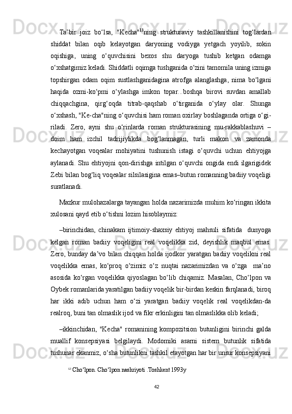 Ta’bir   joiz   bo‘lsa,   "Kecha" 13
ning   strukturaviy   tashkillanishini   tog‘lardan
shiddat   bilan   oqib   kelayotgan   daryoning   vodiyga   yetgach   yoyilib,   sokin
oqishiga,   uning   o‘quvchisini   bexos   shu   daryoga   tushib   ketgan   odamga
o‘xshatgimiz keladi. Shiddatli oqimga tushganida o‘zini tamomila uning izmiga
topshirgan   odam   oqim   sustlashganidagina   atrofga   alanglashga,   nima   bo‘lgani
haqida   ozmi-ko‘pmi   o‘ylashga   imkon   topar...boshqa   birovi   suvdan   amallab
chiqqachgina,   qirg‘oqda   titrab-qaqshab   o‘tirganida   o‘ylay   olar.   Shunga
o‘xshash, "Ke-cha"ning o‘quvchisi ham roman oxirlay boshlaganda ortiga o‘gi-
riladi.   Zero,   ayni   shu   o‘rinlarda   roman   strukturasining   mu-rakkablashuvi   –
doim   ham   izchil   tadrijiylikda   bog‘lanmagan,   turli   makon   va   zamonda
kechayotgan   voqealar   mohiyatini   tushunish   istagi   o‘quvchi   uchun   ehtiyojga
aylanadi.   Shu   ehtiyojni   qon-dirishga   intilgan   o‘quvchi   ongida   endi   ilgarigidek
Zebi bilan bog‘liq voqealar silsilasigina emas–butun romanning badiiy voqeligi
suratlanadi.
Mazkur mulohazalarga tayangan holda nazarimizda muhim ko‘ringan ikkita
xulosani qayd etib o‘tishni lozim hisoblaymiz:
–birinchidan,   chinakam   ijtimoiy-shaxsiy   ehtiyoj   mahsuli   sifatida     dunyoga
kelgan   roman   badiiy   voqeligini   real   voqelikka   zid,   deyishlik   maqbul   emas.
Zero, bunday da’vo bilan chiqqan holda ijodkor yaratgan badiiy voqelikni real
voqelikka   emas,   ko‘proq   o‘zimiz   o‘z   nuqtai   nazarimizdan   va   o‘zga     ma’no
asosida   ko‘rgan   voqelikka   qiyoslagan   bo‘lib   chiqamiz.   Masalan,   Cho‘lpon   va
Oybek romanlarida yaratilgan badiiy voqelik bir-birdan keskin farqlanadi, biroq
har   ikki   adib   uchun   ham   o‘zi   yaratgan   badiiy   voqelik   real   voqelikdan-da
realroq, buni tan olmaslik ijod va fikr erkinligini tan olmaslikka olib keladi;
–ikkinchidan,   "Kecha"   romanining   kompozitsion   butunligini   birinchi   galda
muallif   konsepsiyasi   belgilaydi.   Modomiki   asarni   sistem   butunlik   sifatida
tushunar ekanmiz, o‘sha butunlikni tashkil etayotgan har bir unsur konsepsiyani
13
  Cho‘lpon. Cho‘lpon nashriyoti .Toshkent 1993y
42 