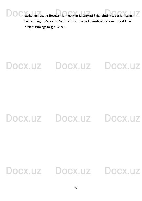 shakl-lantirish va ifodalashda muayyan funksiyani bajarishini e’ti-borda tutgan
holda uning boshqa unsurlar bilan bevosita va bilvosita aloqalarini diqqat bilan
o‘rganishimizga to‘g‘ri keladi.
43 
