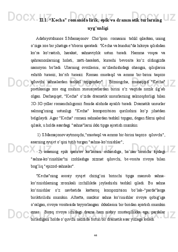 II.1.   “Kecha” romanida lirik, epik va drammatik turlarning
uyg’unligi
Adabiyotshunos   S.Mamajonov     Cho‘lpon     romanini     tahlil   qilarkan,   uning
o‘ziga xos bir jihatiga e’tiborni qaratadi: "Kecha va kunduz"da hikoya qilishdan
ko‘ra   ko‘rsatish,   harakat,   sahnaviylik   ustun   turadi.   Hamma   voqea   va
qahramonlarning   holati,   xatti-harakati,   kurashi   bevosita   ko‘z   oldingizda
namoyon   bo‘ladi.   Ularning   ovozlarini,   so‘zlashishidagi   ohangni,   qiliqlarini
eshitib   turasiz,   ko‘rib   turasiz.   Roman   mustaqil   va   ammo   bir-birini   taqozo
qiluvchi   sahnalardan   tashkil   topganday".     Bizningcha,   munaqqid   "Kecha"
poetikasiga   xos   eng   muhim   xususiyatlardan   birini   o‘z   vaqtida   nozik   ilg‘ab
olgan.   Darhaqiqat,   "Kecha"   o‘zida   dramatik   unsurlarning   salmoqdorligi   bilan
2O-3O-yillar   romanchiligimiz   fonida   alohida   ajralib   turadi.   Dramatik   unsurlar
salmog‘ining   ustunligi   "Kecha"   kompozitsion   qurilishini   ko‘p   jihatdan
belgilaydi. Agar "Kecha" romani sahnalardan tashkil topgan, degan fikrni qabul
qilsak, u holda asardagi "sahna"larni ikki tipga ajratish mumkin:
 1) S.Mamajonov aytmoqchi,"mustaqil va ammo bir-birini taqozo  qiluvchi",
asarning syujet o‘qini tutib turgan "sahna-ko‘rinishlar";
  2)   asarning   epik   qamrov   ko‘lamini   oshirishga,   ba’zan   birinchi   tipdagi
"sahna-ko‘rinishlar"ni   izohlashga   xizmat   qiluvchi,   be-vosita   rivoya   bilan
bog‘liq "epizod-sahnalar".
"Kecha"ning   asosiy   syujet   chizig‘ini   birinchi   tipga   mansub   sahna-
ko‘rinishlarning   xronikali   izchillikda   joylashishi   tashkil   qiladi.   Bu   sahna
ko‘rinishlar   o‘z   navbatida   kattaroq   kompozitsion   bo‘lak–"parda"larga
biriktirilishi   mumkin.   Albatta,   mazkur   sahna   ko‘rinishlar   rivoya   qobig‘iga
o‘ralgan, rivoya vositasida tayyorlangan: ikkalasini bir-biridan ajratish mumkin
emas.     Biroq   rivoya   ichidagi   drama   ham   nisbiy   mustaqillikka   ega,   pardalar
birlashgani holda o‘quvchi nazdida butun bir dramatik asar yuzaga keladi.
44 