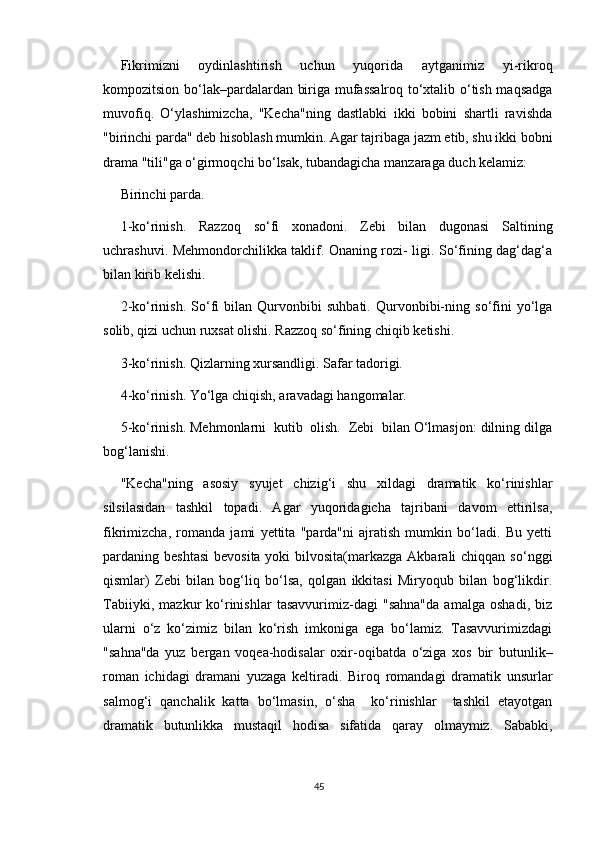 Fikrimizni   oydinlashtirish   uchun   yuqorida   aytganimiz   yi-rikroq
kompozitsion bo‘lak–pardalardan biriga mufassalroq to‘xtalib o‘tish maqsadga
muvofiq.   O‘ylashimizcha,   "Kecha"ning   dastlabki   ikki   bobini   shartli   ravishda
"birinchi parda" deb hisoblash mumkin. Agar tajribaga jazm etib, shu ikki bobni
drama "tili"ga o‘girmoqchi bo‘lsak, tubandagicha manzaraga duch kelamiz:
Birinchi parda.
1-ko‘rinish.   Razzoq   so‘fi   xonadoni.   Zebi   bilan   dugonasi   Saltining
uchrashuvi. Mehmondorchilikka taklif. Onaning rozi- ligi. So‘fining dag‘dag‘a
bilan kirib kelishi.
2-ko‘rinish.   So‘fi   bilan   Qurvonbibi   suhbati.   Qurvonbibi-ning   so‘fini   yo‘lga
solib, qizi uchun ruxsat olishi. Razzoq so‘fining chiqib ketishi.
3-ko‘rinish. Qizlarning xursandligi. Safar tadorigi.
4-ko‘rinish. Yo‘lga chiqish, aravadagi hangomalar.
5-ko‘rinish. Mehmonlarni  kutib  olish.  Zebi  bilan O‘lmasjon: dilning dilga
bog‘lanishi.
"Kecha"ning   asosiy   syujet   chizig‘i   shu   xildagi   dramatik   ko‘rinishlar
silsilasidan   tashkil   topadi.   Agar   yuqoridagicha   tajribani   davom   ettirilsa,
fikrimizcha,   romanda   jami   yettita   "parda"ni   ajratish   mumkin   bo‘ladi.   Bu   yetti
pardaning beshtasi  bevosita yoki  bilvosita(markazga Akbarali  chiqqan  so‘nggi
qismlar)   Zebi   bilan   bog‘liq   bo‘lsa,   qolgan   ikkitasi   Miryoqub   bilan   bog‘likdir.
Tabiiyki,   mazkur   ko‘rinishlar   tasavvurimiz-dagi   "sahna"da   amalga   oshadi,   biz
ularni   o‘z   ko‘zimiz   bilan   ko‘rish   imkoniga   ega   bo‘lamiz.   Tasavvurimizdagi
"sahna"da   yuz   bergan   voqea-hodisalar   oxir-oqibatda   o‘ziga   xos   bir   butunlik–
roman   ichidagi   dramani   yuzaga   keltiradi.   Biroq   romandagi   dramatik   unsurlar
salmog‘i   qanchalik   katta   bo‘lmasin,   o‘sha     ko‘rinishlar     tashkil   etayotgan
dramatik   butunlikka   mustaqil   hodisa   sifatida   qaray   olmaymiz.   Sababki,
45 