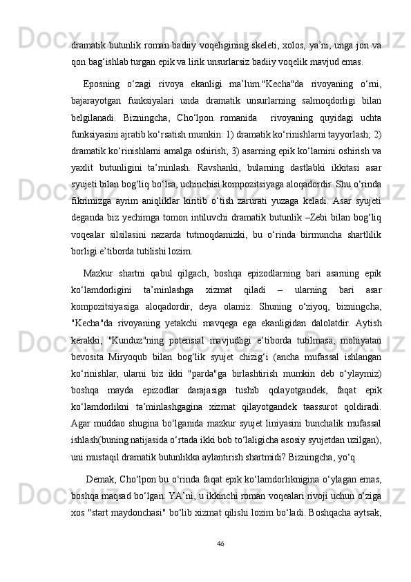 dramatik butunlik roman badiiy voqeligining skeleti, xolos, ya’ni, unga jon va
qon bag‘ishlab turgan epik va lirik unsurlarsiz badiiy voqelik mavjud emas.
Eposning   o‘zagi   rivoya   ekanligi   ma’lum."Kecha"da   rivoyaning   o‘rni,
bajarayotgan   funksiyalari   unda   dramatik   unsurlarning   salmoqdorligi   bilan
belgilanadi.   Bizningcha,   Cho‘lpon   romanida     rivoyaning   quyidagi   uchta
funksiyasini ajratib ko‘rsatish mumkin: 1) dramatik ko‘rinishlarni tayyorlash; 2)
dramatik ko‘rinishlarni amalga oshirish; 3) asarning epik ko‘lamini oshirish va
yaxlit   butunligini   ta’minlash.   Ravshanki,   bularning   dastlabki   ikkitasi   asar
syujeti bilan bog‘liq bo‘lsa, uchinchisi kompozitsiyaga aloqadordir. Shu o‘rinda
fikrimizga   ayrim   aniqliklar   kiritib   o‘tish   zarurati   yuzaga   keladi.   Asar   syujeti
deganda  biz yechimga  tomon  intiluvchi   dramatik  butunlik –Zebi  bilan  bog‘liq
voqealar   silsilasini   nazarda   tutmoqdamizki,   bu   o‘rinda   birmuncha   shartlilik
borligi e’tiborda tutilishi lozim. 
Mazkur   shartni   qabul   qilgach,   boshqa   epizodlarning   bari   asarning   epik
ko‘lamdorligini   ta’minlashga   xizmat   qiladi   –   ularning   bari   asar
kompozitsiyasiga   aloqadordir,   deya   olamiz.   Shuning   o‘ziyoq,   bizningcha,
"Kecha"da   rivoyaning   yetakchi   mavqega   ega   ekanligidan   dalolatdir.   Aytish
kerakki,   "Kunduz"ning   potensial   mavjudligi   e’tiborda   tutilmasa,   mohiyatan
bevosita   Miryoqub   bilan   bog‘lik   syujet   chizig‘i   (ancha   mufassal   ishlangan
ko‘rinishlar,   ularni   biz   ikki   "parda"ga   birlashtirish   mumkin   deb   o‘ylaymiz)
boshqa   mayda   epizodlar   darajasiga   tushib   qolayotgandek,   faqat   epik
ko‘lamdorlikni   ta’minlashgagina   xizmat   qilayotgandek   taassurot   qoldiradi.
Agar   muddao   shugina   bo‘lganida   mazkur   syujet   liniyasini   bunchalik   mufassal
ishlash(buning natijasida o‘rtada ikki bob to‘laligicha asosiy syujetdan uzilgan),
uni mustaqil dramatik butunlikka aylantirish shartmidi? Bizningcha, yo‘q.
  Demak, Cho‘lpon bu o‘rinda faqat epik ko‘lamdorliknigina o‘ylagan emas,
boshqa maqsad bo‘lgan. YA’ni, u ikkinchi roman voqealari rivoji uchun o‘ziga
xos "start maydonchasi" bo‘lib xizmat qilishi lozim bo‘ladi. Boshqacha aytsak,
46 