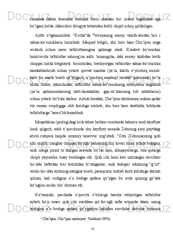 romanda   ikkita   dramatik   butunlik   boru,   ulardan   biri   nisbiy   tugallikka   ega
bo‘lgani holda, ikkinchisi dilogiya tabiatidan kelib chiqib ochiq qoldirilgan.
Aytib   o‘tganimizdek,   "Kecha"da   14
rivoyaning   asosiy   vazifa-laridan   biri   r
sahna-ko‘rinishlarni   hozirlash.   Maqsad   belgili,   shu   bois   ham   Cho‘lpon   unga
erishish   uchun   zarur   tafsilotlarnigina   qalamga   oladi.   Konkret   ko‘rinishni
hozirlovchi   tafsilotlar   salmog‘ini   adib,   bizningcha,   ikki   asosiy   talabdan   kelib
chiqqan holda belgilaydi: birinchidan, berilayotgan tafsilotlar sahna-ko‘rinishni
harakatlantirish   uchun   yetarli   quvvat   manbai   (ya’ni,   kalitli   o‘yinchoq   misoli:
kalit   bir   marta   burab   qo‘yilgach,   o‘yinchoq   mustaqil   harakat   qilaveradi)   bo‘la
olishi   lozim;   ikkinchidan,   tafsilotlar   sahna-ko‘rinishning   mohiyatini   anglatish
(ya’ni   qahramonlarning   xatti-harakatlari,   gap-so‘zlarining   tub   sabablarini)
uchun yetarli bo‘lishi darkor. Aytish kerakki, Cho‘lpon kitobxonni imkon qadar
tez   roman   voqeligiga   olib   kirishga   intiladi,   shu   bois   ham   dastlabki   boblarda
tafsilotlarga "xasis"lik kuzatiladi. 
Muqaddima (prolog)dagi lirik tabiat lavhasi vositasida bahoriy xush kayfiyat
hosil   qilgach,   adib   o‘quvchisida   shu   kayfiyat   asosida   Zebining   ayni   paytdagi
ahvol-ruhiyasi   haqida   umumiy   tasavvur   uyg‘otadi:   "Zebi   (Zebinisa)ning   qish
ichi siqilib, zanglab chiqqan ko‘ngli bahorning iliq hoviri bilan ochila tushgan,
endi   ustiga   poxol   to‘shalgan   aravada   bo‘lsa   ham,   allaqayerlarga,   tola-qirlarga
chiqib   yayrashni   tusay   boshlagan   edi.   Qish   ichi   ham   keti   uzilmagan   sovchilar
bir-ikki   haftadan   beri   kelishdan   to‘xtaganlar,   endi   tashqari   eshikning   "g‘iyt"
etishi–bir-ikki ayolning astagina bosib, paranjisini sudrab kirib kelishiga dalolat
qilmas,   hali   endigina   o‘n   beshga   qadam   qo‘ygan   bu   yosh   qizning   go‘dak
ko‘nglini uncha cho‘chitmas edi
Ko‘ramizki,   parchada   o‘quvchi   e’tiboriga   havola   etilayotgan   tafsilotlar
aytarli   ko‘p   emas:   qish   ichi   zerikkan   qiz   ko‘ngli   safar   orzusida   ekani,   uning
endigina   o‘n   beshga   qadam   qo‘yganiyu   halitdan   sovchilar   darvoza   turumini
14
  Cho‘lpon. Cho‘lpon nashriyoti .Toshkent 1993y
47 