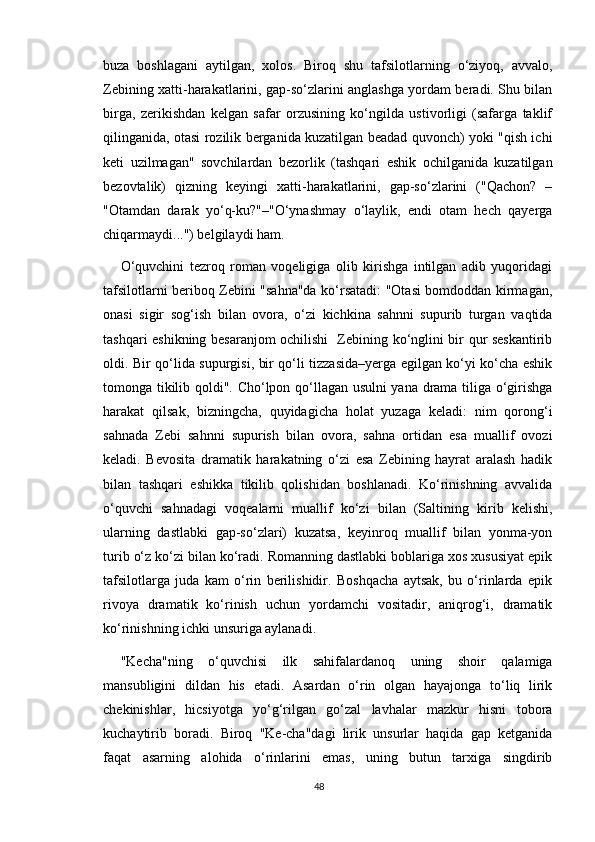 buza   boshlagani   aytilgan,   xolos.   Biroq   shu   tafsilotlarning   o‘ziyoq,   avvalo,
Zebining xatti-harakatlarini, gap-so‘zlarini anglashga yordam beradi. Shu bilan
birga,   zerikishdan   kelgan   safar   orzusining   ko‘ngilda   ustivorligi   (safarga   taklif
qilinganida, otasi rozilik berganida kuzatilgan beadad quvonch) yoki "qish ichi
keti   uzilmagan"   sovchilardan   bezorlik   (tashqari   eshik   ochilganida   kuzatilgan
bezovtalik)   qizning   keyingi   xatti-harakatlarini,   gap-so‘zlarini   ("Qachon?   –
"Otamdan   darak   yo‘q-ku?"–"O‘ynashmay   o‘laylik,   endi   otam   hech   qayerga
chiqarmaydi...") belgilaydi ham.
O‘quvchini   tezroq   roman   voqeligiga   olib   kirishga   intilgan   adib   yuqoridagi
tafsilotlarni beriboq Zebini "sahna"da ko‘rsatadi: "Otasi bomdoddan kirmagan,
onasi   sigir   sog‘ish   bilan   ovora,   o‘zi   kichkina   sahnni   supurib   turgan   vaqtida
tashqari eshikning besaranjom ochilishi   Zebining ko‘nglini bir qur seskantirib
oldi. Bir qo‘lida supurgisi, bir qo‘li tizzasida–yerga egilgan ko‘yi ko‘cha eshik
tomonga tikilib qoldi". Cho‘lpon qo‘llagan usulni yana drama tiliga o‘girishga
harakat   qilsak,   bizningcha,   quyidagicha   holat   yuzaga   keladi:   nim   qorong‘i
sahnada   Zebi   sahnni   supurish   bilan   ovora,   sahna   ortidan   esa   muallif   ovozi
keladi.   Bevosita   dramatik   harakatning   o‘zi   esa   Zebining   hayrat   aralash   hadik
bilan   tashqari   eshikka   tikilib   qolishidan   boshlanadi.   Ko‘rinishning   avvalida
o‘quvchi   sahnadagi   voqealarni   muallif   ko‘zi   bilan   (Saltining   kirib   kelishi,
ularning   dastlabki   gap-so‘zlari)   kuzatsa,   keyinroq   muallif   bilan   yonma-yon
turib o‘z ko‘zi bilan ko‘radi. Romanning dastlabki boblariga xos xususiyat epik
tafsilotlarga   juda   kam   o‘rin   berilishidir.   Boshqacha   aytsak,   bu   o‘rinlarda   epik
rivoya   dramatik   ko‘rinish   uchun   yordamchi   vositadir,   aniqrog‘i,   dramatik
ko‘rinishning ichki unsuriga aylanadi.
"Kecha"ning   o‘quvchisi   ilk   sahifalardanoq   uning   shoir   qalamiga
mansubligini   dildan   his   etadi.   Asardan   o‘rin   olgan   hayajonga   to‘liq   lirik
chekinishlar,   hicsiyotga   yo‘g‘rilgan   go‘zal   lavhalar   mazkur   hisni   tobora
kuchaytirib   boradi.   Biroq   "Ke-cha"dagi   lirik   unsurlar   haqida   gap   ketganida
faqat   asarning   alohida   o‘rinlarini   emas,   uning   butun   tarxiga   singdirib
48 