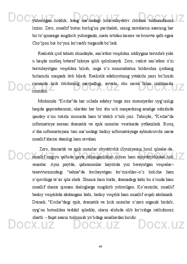 yuborilgan   liriklik,   keng   ma’nodagi   lirik-subyektiv   ibtidoni   tushunishimiz
lozim.   Zero,   muallif   butun   borlig‘ini   parchalab,   uning   zarralarini   asarning   har
bir to‘qimasiga singdirib yuborganki, matn ortidan hassos va bezovta qalb egasi
Cho‘lpon bor bo‘yini ko‘rsatib turgandk bo‘ladi.
Realistik ijod tabiati shundayki, san’atkor voqelikni oddiygina tasvirlab yoki
u   haqda   mutlaq   betaraf   hikoya   qilib   qololmaydi.   Zero,   realist   san’atkor   o‘zi
tasvirlayotgan   voqelikni   bilish,   unga   o‘z   munosabatini   bildirishni   ijodning
birlamchi   maqsadi   deb   biladi.   Realistik   adabiyotning   yetakchi   janri   bo‘lmish
romanda   lirik   ibtidoning   mavjudligi,   avvalo,   shu   narsa   bilan   izohlanishi
mumkin.
Modomiki   "Kecha"da   har   uchala   adabiy   turga   xos   xususiyatlar   uyg‘unligi
haqida   gapirarkanmiz,   ulardan   har   biri   shu   uch   maqsadning   amalga   oshishida
qanday   o‘rin   tutishi   xususida   ham   to‘xtalib   o‘tish   joiz.   Tabiiyki,   "Kecha"da
informatsiya   asosan   dramatik   va   epik   unsurlar   vositasida   yetkaziladi.   Biroq
o‘sha  informatsiyani  tom  ma’nodagi  badiiy informatsiyaga  aylantiruvchi narsa
muallif shaxsi ekanligi ham ravshan.
  Zero,   dramatik   va   epik   unsurlar   obyektivlik   illyuziyasini   hosil   qilsalar-da,
muallif   ongiyu   qalbida   qayta   ishlanganliklari   uchun   ham   subyektivlikdan   holi
emaslar.   Ayni   paytda,   qahramonlar   hayotida   yuz   berayotgan   voqealar–
tasavvurimizdagi   "sahna"da   kechayotgan   ko‘rinishlar–o‘z   holicha   ham
o‘quvchiga ta’sir qila oladi. Shunisi ham borki, dramadagi kabi bu o‘rinda ham
muallif   shaxsi   qisman   dialoglarga   singdirib   yuborilgan.   Ko‘ramizki,   muallif
badiiy voqelikda akslangani kabi, badiiy voqelik ham muallif orqali akslanadi.
Demak,   "Kecha"dagi   epik,   dramatik   va   lirik   unsurlar   o‘zaro   organik   birikib,
uyg‘un   butunlikni   tashkil   qiladiki,   ularni   alohida   olib   ko‘rishga   intilishimiz
shartli – faqat asarni tushunish yo‘lidagi amallardan biridir.
49 