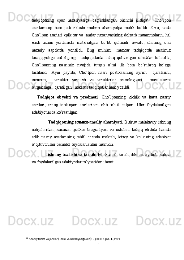 tadqiqotning   epos   nazariyasiga   bag‘ishlangan   birinchi   jildiga 2
    Cho‘lpon
asarlarining   ham   jalb   etilishi   muhim   ahamiyatga   molik   bo‘ldi.   Zero,   unda
Cho‘lpon asarlari epik tur va janrlar nazariyasining dolzarb muammolarini hal
etish   uchun   yordamchi   materialgina   bo‘lib   qolmadi,   avvalo,   ularning   o‘zi
nazariy   aspektda   yoritildi.   Eng   muhimi,   mazkur   tadqiqotda   nasrimiz
taraqqiyotiga   oid   ilgarigi     tadqiqotlarda   ochiq   qoldirilgan   sahifalar   to‘latildi,
Cho‘lponning   nasrimiz   rivojida   tutgan   o‘rni   ilk   bora   bo‘rtibroq   ko‘zga
tashlandi.   Ayni   paytda,   Cho‘lpon   nasri   poetikasining   ayrim     qirralarini,
xususan,     xarakter   yaratish   va   xarakterlar   psixologizmi     masalalarini
o‘rganshga   qaratilgan   maxsus tadqiqotlar ham yozildi.   
Tadqiqot   obyekti   va   predmeti .   Cho’lponning   kichik   va   katta   nasriy
asarlari,   uning   tanlangan   asarlaridan   olib   tahlil   etilgan.   Ular   foydalanilgan
adabiyotlarda ko’rsatilgan.
              Tadqiqotning   илмий-amaliy   ahamiyati.   Bitiruv   malakaviy   ishning
natijalaridan,   xususan   ijodkor   biografiyasi   va   uslubini   tadqiq   etishda   hamda
adib   nasriy   asarlarining   tahlil   etishda   maktab,   letsey   va   kollejning   adabiyot
o’qituvchilari bemalol foydalanishlari mumkin.
            Iishning tuzilishi va tarkibi  Mazkur ish kirish, ikki asosiy bob, xulosa
va foydalanilgan adabiyotlar ro’yhatidan iborat.
2 2
 Adabiy turlar va janrlar (Tarixi va nazariyasiga oid): 3 jildlik. 1 jild.-T.,1991
5 