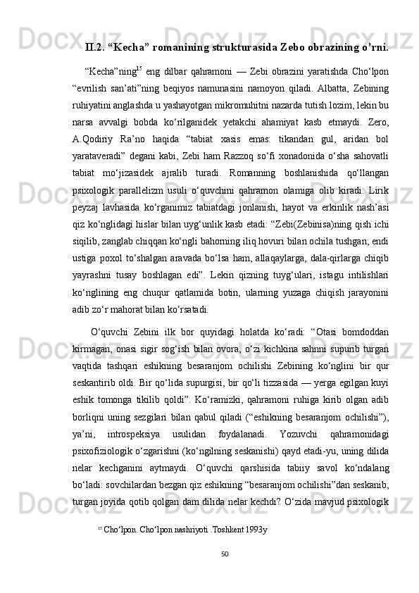 II.2. “Kecha” romanining strukturasida Zebo obrazining o’rni.
“Kecha”ning 15
  eng   dilbar   qahramoni   —   Zebi   obrazini   yaratishda   Cho‘lpon
“evrilish   san’ati”ning   beqiyos   namunasini   namoyon   qiladi.   Albatta,   Zebining
ruhiyatini anglashda u yashayotgan mikromuhitni nazarda tutish lozim, lekin bu
narsa   avvalgi   bobda   ko‘rilganidek   yetakchi   ahamiyat   kasb   etmaydi.   Zero,
A.Qodiriy   Ra’no   haqida   “tabiat   xasis   emas:   tikandan   gul,   aridan   bol
yarataveradi”  degani   kabi,   Zebi   ham   Razzoq   so‘fi   xonadonida   o‘sha   sahovatli
tabiat   mo‘jizasidek   ajralib   turadi.   Romanning   boshlanishida   qo‘llangan
psixologik   parallelizm   usuli   o‘quvchini   qahramon   olamiga   olib   kiradi.   Lirik
peyzaj   lavhasida   ko‘rganimiz   tabiatdagi   jonlanish,   hayot   va   erkinlik   nash’asi
qiz ko‘nglidagi hislar bilan uyg‘unlik kasb etadi: “Zebi(Zebinisa)ning qish ichi
siqilib, zanglab chiqqan ko‘ngli bahorning iliq hovuri bilan ochila tushgan; endi
ustiga   poxol   to‘shalgan   aravada   bo‘lsa   ham,   allaqaylarga,   dala-qirlarga   chiqib
yayrashni   tusay   boshlagan   edi”.   Lekin   qizning   tuyg‘ulari,   istagu   intilishlari
ko‘nglining   eng   chuqur   qatlamida   botin,   ularning   yuzaga   chiqish   jarayonini
adib zo‘r mahorat bilan ko‘rsatadi.
  O‘quvchi   Zebini   ilk   bor   quyidagi   holatda   ko‘radi:   “Otasi   bomdoddan
kirmagan,   onasi   sigir   sog‘ish   bilan   ovora,  o‘zi   kichkina   sahnni   supurib   turgan
vaqtida   tashqari   eshikning   besaranjom   ochilishi   Zebining   ko‘nglini   bir   qur
seskantirib oldi. Bir qo‘lida supurgisi, bir qo‘li tizzasida — yerga egilgan kuyi
eshik   tomonga   tikilib   qoldi”.   Ko‘ramizki,   qahramoni   ruhiga   kirib   olgan   adib
borliqni   uning   sezgilari   bilan   qabul   qiladi   (“eshikning   besaranjom   ochilishi”),
ya’ni,   introspeksiya   usulidan   foydalanadi.   Yozuvchi   qahramonidagi
psixofiziologik o‘zgarishni (ko‘ngilning seskanishi) qayd etadi-yu, uning dilida
nelar   kechganini   aytmaydi.   O‘quvchi   qarshisida   tabiiy   savol   ko‘ndalang
bo‘ladi: sovchilardan bezgan qiz eshikning “besaranjom ochilishi”dan seskanib,
turgan joyida qotib qolgan dam dilida nelar kechdi? O‘zida mavjud psixologik
15
  Cho‘lpon. Cho‘lpon nashriyoti .Toshkent 1993y
50 