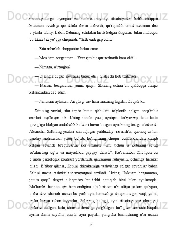 imkoniyatlarga   tayangan   va   konkret   hayotiy   situatsiyadan   kelib   chiqqan
kitobxon   avvaliga   qiz   dilida   shirin   tashvish,   qo‘rqinchli   umid   hukmron   deb
o‘ylashi  tabiiy. Lekin Zebining eshikdan kirib kelgan dugonasi  bilan muloqoti
bu fikrni tez yo‘qqa chiqaradi. “Salti endi gap ochdi:
— Erta saharlab chopganim bekor emas... 
— Men ham sezganman... Yuragim bir qur seskanib ham oldi...
— Nimaga, o‘rtoqjon?
— O‘zingiz bilgan sovchilar balosi-da... Qish ichi keti uzilmadi.
—   Menam   bezganman,   jonim   qaqa...   Shuning   uchun   bir   qishloqqa   chiqib
kelsakmikan deb edim...
— Nimasini aytasiz... Ariqdagi suv ham muzning tagidan chiqadi-ku. 
Zebining   yuzini,   shu   topda   butun   qish   ichi   to‘planib   qolgan   horg‘inlik
asarlari   egallagan   edi.   Uning   ikkala   yuzi,   ayniqsa,   ko‘rpaning   katta-katta
qovig‘iga tikilgan andishalik ko‘zlari hovur bosgan oynakning betiga o‘xshardi.
Aksincha,   Saltining   yuzlari   charaqlagan   yulduzday,   sernash’a,   quvnoq   va   har
qanday   andishadan   yiroq   bo‘lib,   ko‘nglining   chuqur   burchaklaridan   chiqib
kelgan   sevinch   to‘lqunlarini   aks   ettirardi.   Shu   uchun   u   Zebining   so‘ng
so‘zlaridagi   og‘ir   va   mayuslikni   payqay   olmadi”.   Ko‘ramizki,   Cho‘lpon   bu
o‘rinda   psixologik   kontrast   yordamida   qahramoni   ruhiyasini   ochishga   harakat
qiladi.   E’tibor   qilinsa,   Zebini   chinakamiga   tashvishga   solgan   sovchilar   balosi
Saltini   uncha   tashvishlantirmayotgani   seziladi.   Uning:   “Menam   bezganman,
jonim   qaqa”   degani   allaqanday   bir   ichki   qoniqish   hissi   bilan   aytilmoqda.
Ma’lumki,   har   ikki   qiz   ham   endigina   o‘n   beshdan   o‘n   oltiga   qadam   qo‘ygan,
o‘sha   davr   sharoiti   uchun   bu   yosh   ayni   turmushga   chiqariladigan   vaqt,   ya’ni,
qizlar   bunga   ruhan   tayyorlar.   Saltining   ko‘ngli,   ayni   situatsiyadagi   aksariyat
qizlarda bo‘lgani kabi, shirin tashvishga yo‘g‘rilgan: bo‘lg‘usi turmushi haqida
ayrim   shirin   xayollar   suradi,   ayni   paytda,   yangicha   turmushning   o‘zi   uchun
51 