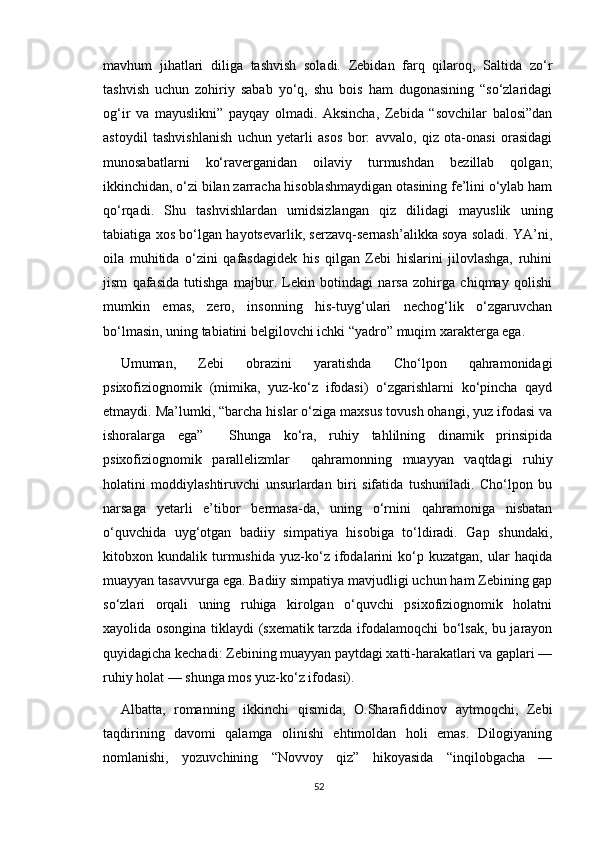 mavhum   jihatlari   diliga   tashvish   soladi.   Zebidan   farq   qilaroq,   Saltida   zo‘r
tashvish   uchun   zohiriy   sabab   yo‘q,   shu   bois   ham   dugonasining   “so‘zlaridagi
og‘ir   va   mayuslikni”   payqay   olmadi.   Aksincha,   Zebida   “sovchilar   balosi”dan
astoydil   tashvishlanish   uchun   yetarli   asos   bor:   avvalo,   qiz   ota-onasi   orasidagi
munosabatlarni   ko‘raverganidan   oilaviy   turmushdan   bezillab   qolgan;
ikkinchidan, o‘zi bilan zarracha hisoblashmaydigan otasining fe’lini o‘ylab ham
qo‘rqadi.   Shu   tashvishlardan   umidsizlangan   qiz   dilidagi   mayuslik   uning
tabiatiga xos bo‘lgan hayotsevarlik, serzavq-sernash’alikka soya soladi. YA’ni,
oila   muhitida   o‘zini   qafasdagidek   his   qilgan   Zebi   hislarini   jilovlashga,   ruhini
jism   qafasida   tutishga   majbur.   Lekin   botindagi   narsa   zohirga   chiqmay   qolishi
mumkin   emas,   zero,   insonning   his-tuyg‘ulari   nechog‘lik   o‘zgaruvchan
bo‘lmasin, uning tabiatini belgilovchi ichki “yadro” muqim xarakterga ega.
Umuman,   Zebi   obrazini   yaratishda   Cho‘lpon   qahramonidagi
psixofiziognomik   (mimika,   yuz-ko‘z   ifodasi)   o‘zgarishlarni   ko‘pincha   qayd
etmaydi. Ma’lumki, “barcha hislar o‘ziga maxsus tovush ohangi, yuz ifodasi va
ishoralarga   ega”     Shunga   ko‘ra,   ruhiy   tahlilning   dinamik   prinsipida
psixofiziognomik   parallelizmlar     qahramonning   muayyan   vaqtdagi   ruhiy
holatini   moddiylashtiruvchi   unsurlardan   biri   sifatida   tushuniladi.   Cho‘lpon   bu
narsaga   yetarli   e’tibor   bermasa-da,   uning   o‘rnini   qahramoniga   nisbatan
o‘quvchida   uyg‘otgan   badiiy   simpatiya   hisobiga   to‘ldiradi.   Gap   shundaki,
kitobxon   kundalik   turmushida   yuz-ko‘z   ifodalarini   ko‘p   kuzatgan,   ular   haqida
muayyan tasavvurga ega. Badiiy simpatiya mavjudligi uchun ham Zebining gap
so‘zlari   orqali   uning   ruhiga   kirolgan   o‘quvchi   psixofiziognomik   holatni
xayolida osongina tiklaydi (sxematik tarzda ifodalamoqchi bo‘lsak, bu jarayon
quyidagicha kechadi: Zebining muayyan paytdagi xatti-harakatlari va gaplari —
ruhiy holat — shunga mos yuz-ko‘z ifodasi).
Albatta,   romanning   ikkinchi   qismida,   O.Sharafiddinov   aytmoqchi,   Zebi
taqdirining   davomi   qalamga   olinishi   ehtimoldan   holi   emas.   Dilogiyaning
nomlanishi,   yozuvchining   “Novvoy   qiz”   hikoyasida   “inqilobgacha   —
52 