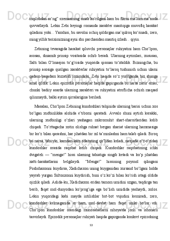 inqilobdan so‘ng” sxemasining sinab ko‘rilgani ham bu fikrni ma’lum ma’noda
quvvatlaydi.  Lekin  Zebi   keyingi   romanda  xarakter   mantiqiga   muvofiq   harakat
qiladimi yoki... Yaxshisi, bu savolni ochiq qoldirgan ma’qulroq ko‘rinadi, zero,
ming yillik tariximizning ayni shu parchasidan mantiq izlash... qiyin.
Zebining   tevaragida   harakat   qiluvchi   personajlar   ruhiyatini   ham   Cho‘lpon,
asosan,   dinamik   prinsip   vositasida   ochib   beradi.   Ularning   ayrimlari,   xususan,
Salti   bilan   O‘lmasjon   to‘g‘risida   yuqorida   qisman   to‘xtaldik.   Bizningcha,   bu
prinsip   asosiga   qurilgan   xarakterlar   ruhiyatini   to‘laroq   tushunish   uchun   ularni
qadam-baqadam   kuzatish   lozimdirki,   Zebi   haqida   so‘z   yuritganda   biz   shunga
amal qildik. Lekin epizodik personajlar haqida gapirganda bu narsa zarur emas,
chunki badiiy asarda ularning xarakteri va ruhiyatini  atroflicha ochish maqsad
qilinmaydi, balki ayrim qirralarigina beriladi. 
Masalan, Cho‘lpon Zebining kundoshlari talqinida ularning barisi uchun xos
bo‘lgan   xudbinlikka   alohida   e’tiborni   qaratadi.   Avvalo   shuni   aytish   kerakki,
ularning   xudbinligi   o‘zlari   yashagan   mikromuhit   shart-sharoitlaridan   kelib
chiqadi.   To‘rttagacha   xotin   olishga   ruhsat   bergan   shariat   ularning   hammasiga
bir ko‘z bilan qarashni, har jihatdan bir xil ta’minlashni ham talab qiladi. Biroq
bu narsa, tabiiyki, kamdan-kam odamning qo‘lidan keladi, natijada o‘z-o‘zidan
kundoshlar   orasida   raqobat   kelib   chiqadi.   Kundoshlar   raqobatining   ichki
dvigateli   —   “menga!”   hissi   ularning   tabiatiga   singib   ketadi   va   ko‘p   jihatdan
xatti-harakatlarini   belgilaydi.   “Menga!”   hissining   poymol   qilingani
Poshshaxonni  kuydirsa, Xadichaxon uning kuyganidan xursand bo‘lgani holda
yayrab yurgan Sultonxonni kuydirish, buni o‘z ko‘zi bilan ko‘rish istagi oldida
ojizlik qiladi. Aslida-ku, Xadichaxon eridan tamom umidini uzgan, taqdirga tan
berib,   faqat   mol-dunyodan   ko‘prog‘iga   ega   bo‘lish   umidida   yashaydi,   xolos.
Lekin   yuqoridagi   kabi   mayda   intilishlar   bot-bot   vujudini   kemiradi,   zero,
kundoshlar   kelmaganida   er   ham,   mol-davlat   ham   faqat   uniki   bo‘lur   edi.
Cho‘lpon   kundoshlar   orasidagi   munosabatlarni   nihoyatda   jonli   va   ishonarli
tasvirlaydi.   Epizodik personajlar ruhiyati haqida gapirganda konkret epizodning
53 