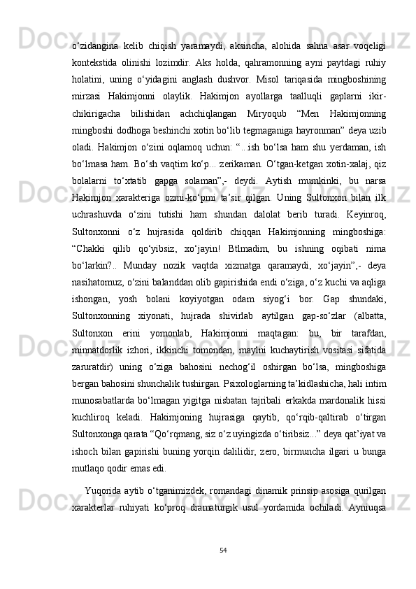 o‘zidangina   kelib   chiqish   yaramaydi,   aksincha,   alohida   sahna   asar   voqeligi
kontekstida   olinishi   lozimdir.   Aks   holda,   qahramonning   ayni   paytdagi   ruhiy
holatini,   uning   o‘yidagini   anglash   dushvor.   Misol   tariqasida   mingboshining
mirzasi   Hakimjonni   olaylik.   Hakimjon   ayollarga   taalluqli   gaplarni   ikir-
chikirigacha   bilishidan   achchiqlangan   Miryoqub   “Men   Hakimjonning
mingboshi dodhoga beshinchi xotin bo‘lib tegmaganiga hayronman” deya uzib
oladi.   Hakimjon   o‘zini   oqlamoq   uchun:   “...ish   bo‘lsa   ham   shu   yerdaman,   ish
bo‘lmasa  ham. Bo‘sh vaqtim ko‘p... zerikaman. O‘tgan-ketgan xotin-xalaj, qiz
bolalarni   to‘xtatib   gapga   solaman”,-   deydi.   Aytish   mumkinki,   bu   narsa
Hakimjon   xarakteriga   ozmi-ko‘pmi   ta’sir   qilgan.   Uning   Sultonxon   bilan   ilk
uchrashuvda   o‘zini   tutishi   ham   shundan   dalolat   berib   turadi.   Keyinroq,
Sultonxonni   o‘z   hujrasida   qoldirib   chiqqan   Hakimjonning   mingboshiga:
“Chakki   qilib   qo‘yibsiz,   xo‘jayin!   Btlmadim,   bu   ishning   oqibati   nima
bo‘larkin?..   Munday   nozik   vaqtda   xizmatga   qaramaydi,   xo‘jayin”,-   deya
nasihatomuz, o‘zini balanddan olib gapirishida endi o‘ziga, o‘z kuchi va aqliga
ishongan,   yosh   bolani   koyiyotgan   odam   siyog‘i   bor.   Gap   shundaki,
Sultonxonning   xiyonati,   hujrada   shivirlab   aytilgan   gap-so‘zlar   (albatta,
Sultonxon   erini   yomonlab,   Hakimjonni   maqtagan:   bu,   bir   tarafdan,
minnatdorlik   izhori,   ikkinchi   tomondan,   maylni   kuchaytirish   vositasi   sifatida
zaruratdir)   uning   o‘ziga   bahosini   nechog‘il   oshirgan   bo‘lsa,   mingboshiga
bergan bahosini shunchalik tushirgan. Psixologlarning ta’kidlashicha, hali intim
munosabatlarda   bo‘lmagan   yigitga   nisbatan   tajribali   erkakda   mardonalik   hissi
kuchliroq   keladi.   Hakimjoning   hujrasiga   qaytib,   qo‘rqib-qaltirab   o‘tirgan
Sultonxonga qarata “Qo‘rqmang, siz o‘z uyingizda o‘tiribsiz...” deya qat’iyat va
ishoch   bilan   gapirishi   buning   yorqin   dalilidir,   zero,   birmuncha   ilgari   u   bunga
mutlaqo qodir emas edi.
Yuqorida  aytib o‘tganimizdek, romandagi  dinamik prinsip  asosiga  qurilgan
xarakterlar   ruhiyati   ko‘proq   dramaturgik   usul   yordamida   ochiladi.   Ayniuqsa
54 