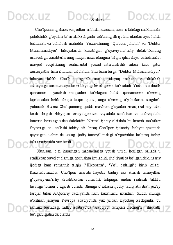 Xulosa
Cho‘lponning shaxs va ijodkor sifatida, xususan, nosir sifatidagi shakllanishi
jadidchilik g‘oyalari ta’sirida kechganki, adibning ilk ijodini ulardan ayro holda
tushunish   va   baholash   maholdir.   Yozuvchining   "Qurboni   jaholat"   va   "Doktor
Muhammadiyor"   hikoyalarida   kuzatilgan   g‘oyaviy-ma’rifiy   didak-tikaning
ustivorligi,  xarakterlarning  nuqtai  nazaridangina  talqin qilinishiyu  baholanishi,
mavjud   voqelikning   sentimental   yoxud   ratsionalistik   inkori   kabi   qator
xususiyatlar ham shundan dalolatdir. Shu bilan birga, "Doktor Muhammadiyor"
hikoyasi   tahlili   Cho‘lponning   ilk   mashqlaridayoq   realistik   va   didaktik
adabiyotga xos xususiyatlar ziddiyatga kirishganini ko‘rsatadi. Yosh adib ibratli
qahramon     yaratish   maqsadini   ko‘zlagani   holda   qahramonini   o‘zining
tajribasidan   kelib   chiqib   talqin   qiladi,   unga   o‘zining   o‘y-hislarini   singdirib
yuboradi. Bu esa Cho‘lponning ijodda mavhum  g‘oyadan emas, real  hayotdan
kelib   chiqish   ehtiyojini   sezayotganidan,   vujudida   san’atkor   va   tashviqotchi
kurasha   boshlaganidan   dalolatdir.   Normal   ijodiy   o‘sishda   bu   kurash   san’atkor
foydasiga   hal   bo‘lishi   tabiiy   edi,   biroq   Cho‘lpon   ijtimoiy   faoliyat   qozonida
qaynagani   uchun-da   uning   ijodiy   tamoyillaridagi   o‘zgarishlar   ko‘proq   tashqi
ta’sir natijasida yuz berdi.
  Xususan,   o‘zi   kurashgan   maqsadlariga   yetish   umidi   kesilgan   pallada   u
reallikdan xayolot olamiga qochishga intiladiki, she’riyatida bo‘lganidek, nasriy
ijodiga   ham   romantik   talqin   ("Kleopatra",   "Yo‘l   esdaligi")   kirib   keladi.
Kuzatishimizcha,   Cho‘lpon   nasrida   hayotni   badiiy   aks   ettirish   tamoyillari
g‘oyaviy-ma’rifiy   didaktikadan   romantik   talqinga,   undan   realistik   tahlilu
tasvirga   tomon   o‘zgarib   boradi.   Shunga   o‘xshash   ijodiy   tadrij   A.Fitrat,   juz’iy
farqlar   bilan   A.Qodiriy   faoliyatida   ham   kuzatilishi   mumkin.   Xuddi   shunga
o‘xshash   jarayon   Yevropa   adabiyotida   yuz   yildan   ziyodroq   kechganki,   bu
asrimiz   boshidagi   milliy   adabiyotda   taraqqiyot   templari   nechog‘li     shiddatli
bo‘lganligidan dalolatdir.
56 