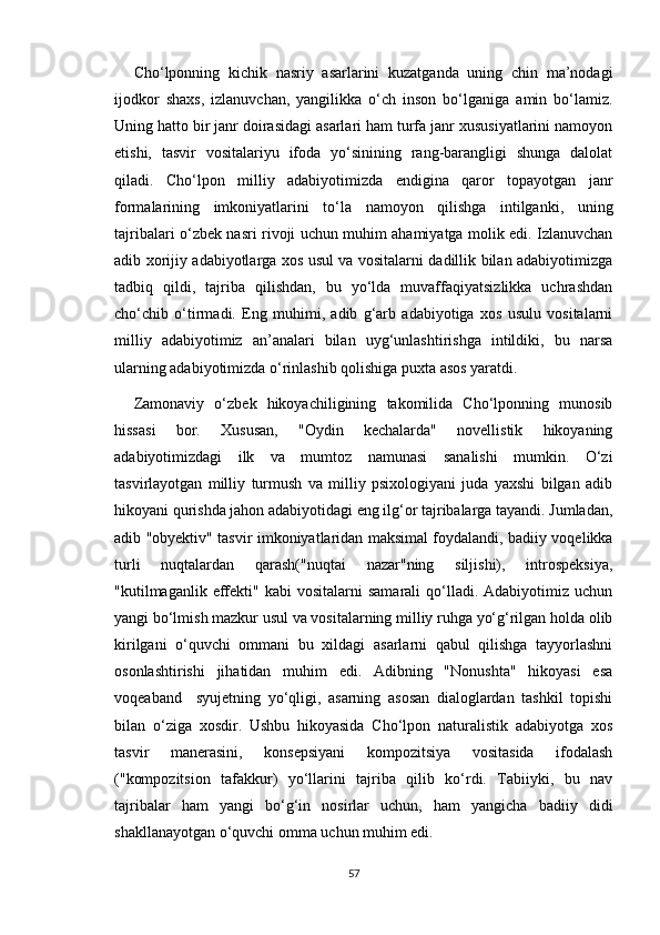 Cho‘lponning   kichik   nasriy   asarlarini   kuzatganda   uning   chin   ma’nodagi
ijodkor   shaxs,   izlanuvchan,   yangilikka   o‘ch   inson   bo‘lganiga   amin   bo‘lamiz.
Uning hatto bir janr doirasidagi asarlari ham turfa janr xususiyatlarini namoyon
etishi,   tasvir   vositalariyu   ifoda   yo‘sinining   rang-barangligi   shunga   dalolat
qiladi.   Cho‘lpon   milliy   adabiyotimizda   endigina   qaror   topayotgan   janr
formalarining   imkoniyatlarini   to‘la   namoyon   qilishga   intilganki,   uning
tajribalari o‘zbek nasri rivoji uchun muhim ahamiyatga molik edi. Izlanuvchan
adib xorijiy adabiyotlarga xos usul va vositalarni dadillik bilan adabiyotimizga
tadbiq   qildi,   tajriba   qilishdan,   bu   yo‘lda   muvaffaqiyatsizlikka   uchrashdan
cho‘chib   o‘tirmadi.   Eng   muhimi,   adib   g‘arb   adabiyotiga   xos   usulu   vositalarni
milliy   adabiyotimiz   an’analari   bilan   uyg‘unlashtirishga   intildiki,   bu   narsa
ularning adabiyotimizda o‘rinlashib qolishiga puxta asos yaratdi.
Zamonaviy   o‘zbek   hikoyachiligining   takomilida   Cho‘lponning   munosib
hissasi   bor.   Xususan,   "Oydin   kechalarda"   novellistik   hikoyaning
adabiyotimizdagi   ilk   va   mumtoz   namunasi   sanalishi   mumkin.   O‘zi
tasvirlayotgan   milliy   turmush   va   milliy   psixologiyani   juda   yaxshi   bilgan   adib
hikoyani qurishda jahon adabiyotidagi eng ilg‘or tajribalarga tayandi. Jumladan,
adib "obyektiv" tasvir imkoniyatlaridan maksimal foydalandi, badiiy voqelikka
turli   nuqtalardan   qarash("nuqtai   nazar"ning   siljishi),   introspeksiya,
"kutilmaganlik  effekti"  kabi  vositalarni  samarali   qo‘lladi.  Adabiyotimiz  uchun
yangi bo‘lmish mazkur usul va vositalarning milliy ruhga yo‘g‘rilgan holda olib
kirilgani   o‘quvchi   ommani   bu   xildagi   asarlarni   qabul   qilishga   tayyorlashni
osonlashtirishi   jihatidan   muhim   edi.   Adibning   "Nonushta"   hikoyasi   esa
voqeaband     syujetning   yo‘qligi,   asarning   asosan   dialoglardan   tashkil   topishi
bilan   o‘ziga   xosdir.   Ushbu   hikoyasida   Cho‘lpon   naturalistik   adabiyotga   xos
tasvir   manerasini,   konsepsiyani   kompozitsiya   vositasida   ifodalash
("kompozitsion   tafakkur)   yo‘llarini   tajriba   qilib   ko‘rdi.   Tabiiyki,   bu   nav
tajribalar   ham   yangi   bo‘g‘in   nosirlar   uchun,   ham   yangicha   badiiy   didi
shakllanayotgan o‘quvchi omma uchun muhim edi.
57 