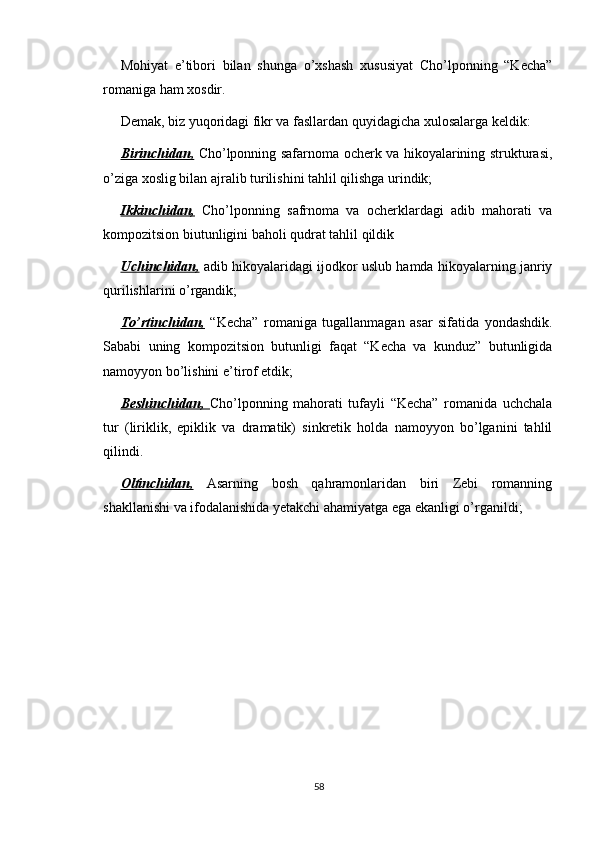 Mohiyat   e’tibori   bilan   shunga   o’xshash   xususiyat   Cho’lponning   “Kecha”
romaniga ham xosdir.
Demak, biz yuqoridagi fikr va fasllardan quyidagicha xulosalarga keldik:
Birinchidan,   Cho’lponning safarnoma ocherk va hikoyalarining strukturasi,
o’ziga xoslig bilan ajralib turilishini tahlil qilishga urindik;
Ikkinchidan,   Cho’lponning   safrnoma   va   ocherklardagi   adib   mahorati   va
kompozitsion biutunligini baholi qudrat tahlil qildik
Uchinchidan,  adib hikoyalaridagi ijodkor uslub hamda hikoyalarning janriy
qurilishlarini o’rgandik;
To’rtinchidan,   “Kecha”   romaniga   tugallanmagan   asar   sifatida   yondashdik.
Sababi   uning   kompozitsion   butunligi   faqat   “Kecha   va   kunduz”   butunligida
namoyyon bo’lishini e’tirof etdik;
Beshinchidan,   Cho’lponning   mahorati   tufayli   “Kecha”   romanida   uchchala
tur   (liriklik,   epiklik   va   dramatik)   sinkretik   holda   namoyyon   bo’lganini   tahlil
qilindi.
Oltinchidan,   Asarning   bosh   qahramonlaridan   biri   Zebi   romanning
shakllanishi va ifodalanishida yetakchi ahamiyatga ega ekanligi o’rganildi;
58 