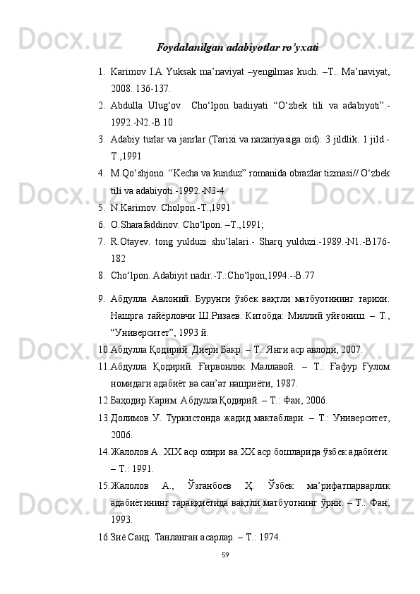 Foydalanilgan adabiyotlar ro’y х ati
1. Karimov   I.A   Yuksak   ma’naviyat   –yengilmas   kuch.   –T..   Ma’naviyat,
2008. 136-137.
2. Abdulla   Ulug‘ov     Cho‘lpon   badiiyati   “O‘zbek   tili   va   adabiyoti”.-
1992.-N2.-B.10
3. Adabiy turlar va janrlar (Tarixi va nazariyasiga oid): 3 jildlik. 1 jild.-
T.,1991
4. M.Qo‘shjono. “Kecha va kunduz” romanida obrazlar tizmasi// O‘zbek
tili va adabiyoti.-1992.-N3-4
5. N.Karimov. Cholpon.-T.,1991
6. O.Sharafaddinov. Cho‘lpon. –T.,1991; 
7. R.Otayev.   tong   yulduzi   shu’lalari.-   Sharq   yulduzi.-1989.-N1.-B176-
182
8. Cho‘lpon. Adabiyit nadir.-T.:Cho‘lpon,1994.--B.77
9. Абдулла   Авлоний.   Бурунги   ўзбек   вақтли   матбуотининг   тарихи.
Нашрга   тайёрловчи   Ш.Ризаев.   Китобда:   Миллий   уйғониш.   –   Т.,
“Университет”, 1993 й.
10. Абдулла Қодирий. Диёри Бакр. – Т.: Янги аср авлоди, 2007.
11. Абдулла   Қодирий.   Ғирвонлик   Маллавой.   –   Т.:   Ғафур   Ғулом
номидаги адабиёт ва сан’ат нашриёти, 1987.
12. Баҳодир Карим. Абдулла Қодирий. – Т.: Фан, 2006.
13. Долимов   У.   Туркистонда   жадид   мактаблари.   –   Т.:   Университет,
2006.
14. Жалолов А. ХIХ аср охири ва ХХ аср бошларида ўзбек адабиёти.
– Т.: 1991.
15. Жалолов   А.,   Ўзганбоев   Ҳ.   Ўзбек   ма’рифатпарварлик
адабиётининг тараққиётида вақтли матбуотнинг ўрни. – Т.: Фан,
1993.
16. Зиё Саид. Танланган асарлар. – Т.: 1974.
59 
