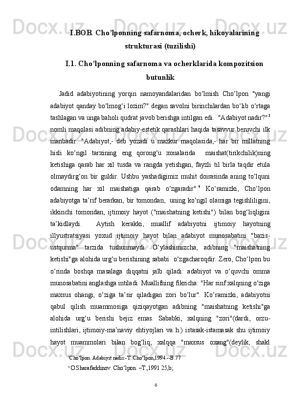 I.BOB .  Cho’lponning safarnoma, ocherk, hikoyalarining
strukturasi (tuzilishi)
I.1. Cho’lponning safarnoma va ocherklarida kompozitsion
butunlik
Jadid   adabiyotining   yorqin   namoyandalaridan   bo‘lmish   Cho‘lpon   "yangi
adabiyot qanday bo‘lmog‘i lozim?" degan savolni birinchilardan bo‘lib o‘rtaga
tashlagan va unga baholi qudrat javob berishga intilgan edi.  "Adabiyot nadir?" 3
nomli maqolasi adibning adabiy-estetik qarashlari haqida tasavvur beruvchi ilk
manbadir.   "Adabiyot,-   deb   yozadi   u   mazkur   maqolasida,-   har   bir   millatning
hisli   ko‘ngil   tarxining   eng   qorong‘u   xonalarida     maishat(tirikchilik)ning
ketishiga   qarab   har   xil   tusda   va   rangda   yetishgan,   fayzli   til   birla   taqdir   etula
olmaydirg‘on   bir   guldir.   Ushbu   yashadigimiz   muhit   doirasinda   aning   to‘lquni
odamning   har   xil   maishatiga   qarab   o‘zgaradir". 4
  Ko‘ramizki,   Cho‘lpon
adabiyotga ta’rif berarkan, bir tomondan,   uning ko‘ngil olamiga tegishliligini,
ikkinchi   tomondan,   ijtimoiy   hayot   ("maishatning   ketishi")   bilan   bog‘liqligini
ta’kidlaydi.     Aytish   kerakki,   muallif   adabiyotni   ijtimoiy   hayotning
illyustratsiyasi   yoxud   ijtimoiy   hayot   bilan   adabiyot   munosabatini   "bazis-
ustqurma"   tarzida   tushunmaydi.   O‘ylashimizcha,   adibning   "maishatning
ketishi"ga alohida urg‘u berishining sababi  o‘zgacharoqdir. Zero, Cho‘lpon bu
o‘rinda   boshqa   masalaga   diqqatni   jalb   qiladi:   adabiyot   va   o‘quvchi   omma
munosabatini anglashga intiladi. Muallifning fikricha: "Har sinf xalqning o‘ziga
maxsus   ohangi,   o‘ziga   ta’sir   qiladigan   zori   bo‘lur".   Ko‘ramizki,   adabiyotni
qabul   qilish   muammosiga   qiziqayotgan   adibning   "maishatning   ketishi"ga
alohida   urg‘u   berishi   bejiz   emas.   Sababki,   xalqning   "zori"(dardi,   orzu-
intilishlari,   ijtimoiy-ma’naviy   ehtiyojlari   va   h.)   istasak-istamasak   shu   ijtimoiy
hayot   muammolari   bilan   bog‘liq;   xalqqa   "maxsus   oxang"(deylik,   shakl
3
Cho‘lpon. Adabiyit nadir.-T.:Cho‘lpon,1994.--B.77
4
  O.Sharafaddinov. Cho‘lpon. –T.,1991 25,b; 
6 