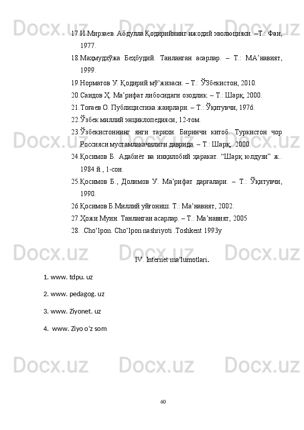 17. И.Мирзаев. Абдулла Қодирийнинг ижодий эволюцияси. –Т.: Фан,
1977.
18. Маҳмудхўжа   Беҳбудий.   Танланган   асарлар.   –   Т.:   МА’навият,
1999.
19. Норматов У. Қодирий мў’жизаси. – Т.: ЎЗбекистон, 2010.
20. Саидов Ҳ. Ма’рифат либосидаги озодлик. – Т.: Шарқ, 2000.
21. Тоғаев О. Публицистика жанрлари. – Т.: Ўқитувчи, 1976.
22. Ўзбек миллий энциклопедияси, 12-том.
23. Ўзбекистоннинг   янги   тарихи.   Биринчи   китоб.   Туркистон   чор
Россия c и мустамлакачилиги даврида. – Т.: Шарқ,  2000.
24. Қосимов   Б.   Адабиёт   ва   инқилобий   ҳаракат.   “Шарқ   юлдузи”   ж..
1984 й., 1-сон.
25. Қосимов   Б.,   Долимов   У.   Ма’рифат   дарғалари.   –   Т.:   Ўқитувчи,
1990.
26. Қосимов Б.Миллий уйғониш. Т.: Ма’навият, 2002.
27. Ҳожи Муин. Танланган асарлар. – Т.: Ма’навият, 2005
28.  .Cho‘lpon. Cho‘lpon nashriyoti .Toshkent 1993y
IV. Internet ma’lumotlari .
1. www. tdpu. uz
2. www. pedagog. uz
3. www. Ziyonet. uz
4.  www. Ziyo o‘z som
60 