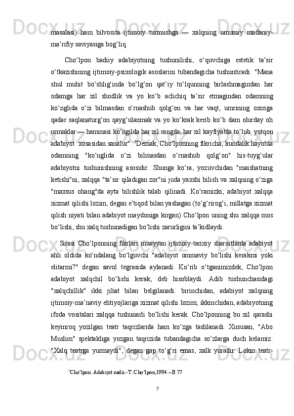masalasi)   ham   bilvosita   ijtimoiy   turmushga   —   xalqning   umumiy   madaniy-
ma’rifiy saviyasiga bog‘liq.
  Cho‘lpon   badiiy   adabiyotning   tushunilishi,   o‘quvchiga   estetik   ta’sir
o‘tkazishining  ijtimoiy-psixologik  asoslarini  tubandagicha  tushuntiradi:   "Mana
shul   muhit   bo‘shlig‘inda   bo‘lg‘on   qat’iy   to‘lqunning   birlashmagindan   har
odamga   har   xil   shodlik   va   yo   ko‘b   achchiq   ta’sir   etmagindan   odamning
ko‘nglida   o‘zi   bilmasdan   o‘rnashub   qolg‘on   va   har   vaqt,   umrining   oxiriga
qadar  saqlanaturg‘on qayg‘ulanmak  va yo ko‘krak kerib ko‘b dam  olurday oh
urmaklar — hammasi ko‘ngilda har xil rangda, har xil kayfiyatda to‘lub  yotqon
adabiyot  xosasidan sanalur".  5
Demak, Cho‘lponning fikricha, kundalik hayotda
odamning   "ko‘nglida   o‘zi   bilmasdan   o‘rnashub   qolg‘on"   his-tuyg‘ular
adabiyotni   tushunishning   asosidir.   Shunga   ko‘ra,   yozuvchidan   "maishatning
ketishi"ni, xalqqa "ta’sir qiladigan zor"ni juda yaxshi bilish va xalqning o‘ziga
"maxsus   ohang"da   ayta   bilishlik   talab   qilinadi.   Ko‘ramizki,   adabiyot   xalqqa
xizmat qilishi lozim, degan e’tiqod bilan yashagan (to‘g‘rirog‘i, millatga xizmat
qilish niyati bilan adabiyot maydoniga kirgan) Cho‘lpon uning shu xalqqa mos
bo‘lishi, shu xalq tushunadigan bo‘lishi zarurligini ta’kidlaydi. 
Sirasi   Cho‘lponning   fikrlari   muayyan   ijtimoiy-tarixiy   sharoitlarda   adabiyot
ahli   oldida   ko‘ndalang   bo‘lguvchi   "adabiyot   ommaviy   bo‘lishi   kerakmi   yoki
elitarmi?"   degan   savol   tegrasida   aylanadi.   Ko‘rib   o‘tganimizdek,   Cho‘lpon
adabiyot   xalqchil   bo‘lishi   kerak,   deb   hisoblaydi.   Adib   tushunchasidagi
"xalqchillik"   ikki   jihat   bilan   belgilanadi:   birinchidan,   adabiyot   xalqning
ijtimoiy-ma’naviy ehtiyojlariga xizmat qilishi lozim; ikkinchidan, adabiyotning
ifoda   vositalari   xalqqa   tushunarli   bo‘lishi   kerak.   Cho‘lponning   bu   xil   qarashi
keyinroq   yozilgan   teatr   taqrizlarida   ham   ko‘zga   tashlanadi.   Xususan,   "Abo
Muslim"   spektakliga   yozgan   taqrizida   tubandagicha   so‘zlarga   duch   kelamiz:
"Xalq   teatrga   yurmaydi",   degan   gap   to‘g‘ri   emas,   xalk   yuradir.   Lokin   teatr-
5
Cho‘lpon. Adabiyit nadir.-T.:Cho‘lpon,1994.--B.77
7 
