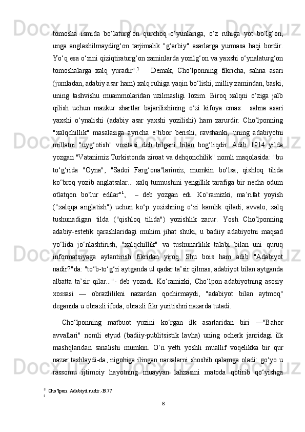 tomosha   ismida   bo‘laturg‘on   qurchoq   o‘yunlariga,   o‘z   ruhiga   yot   bo‘lg‘on,
unga   anglashilmaydirg‘on   tarjimalik   "g‘arbiy"   asarlarga   yurmasa   haqi   bordir.
Yo‘q esa o‘zini qiziqtiraturg‘on zaminlarda yozilg‘on va yaxshi o‘ynalaturg‘on
tomoshalarga   xalq   yuradir". 1
      Demak,   Cho‘lponning   fikricha,   sahna   asari
(jumladan, adabiy asar ham) xalq ruhiga yaqin bo‘lishi, milliy zamindan, baski,
uning   tashvishu   muammolaridan   uzilmasligi   lozim.   Biroq   xalqni   o‘ziga   jalb
qilish   uchun   mazkur   shartlar   bajarilishining   o‘zi   kifoya   emas:     sahna   asari
yaxshi   o‘ynalishi   (adabiy   asar   yaxshi   yozilishi)   ham   zarurdir.   Cho‘lponning
"xalqchillik"   masalasiga   ayricha   e’tibor   berishi,   ravshanki,   uning   adabiyotni
millatni   "uyg‘otish"   vositasi   deb   bilgani   bilan   bog‘liqdir.   Adib   1914   yilda
yozgan "Vatanimiz Turkistonda ziroat va dehqonchilik" nomli maqolasida: "bu
to‘g‘rida   "Oyna",   "Sadoi   Farg‘ona"larimiz,   mumkin   bo‘lsa,   qishloq   tilida
ko‘broq  yozib   anglatsalar...   xalq   turmushini   yengillik  tarafiga  bir   necha   odum
otlatqon   bo‘lur   edilar" 1
,     –   deb   yozgan   edi.   Ko‘ramizki,   ma’rifat   yoyish
("xalqqa   anglatish")   uchun   ko‘p   yozishning   o‘zi   kamlik   qiladi,   avvalo,   xalq
tushunadigan   tilda   ("qishloq   tilida")   yozishlik   zarur.   Yosh   Cho‘lponning
adabiy-estetik   qarashlaridagi   muhim   jihat   shuki,   u   badiiy   adabiyotni   maqsad
yo‘lida   jo‘nlashtirish,   "xalqchillik"   va   tushunarlilik   talabi   bilan   uni   quruq
informatsiyaga   aylantirish   fikridan   yiroq.   Shu   bois   ham   adib   "Adabiyot
nadir?"da: "to‘b-to‘g‘ri aytganda ul qadar ta’sir qilmas, adabiyot bilan aytganda
albatta   ta’sir   qilar..."-   deb   yozadi.   Ko‘ramizki,   Cho‘lpon   adabiyotning   asosiy
xossasi   —   obrazlilikni   nazardan   qochirmaydi,   "adabiyot   bilan   aytmoq"
deganida u obrazli ifoda, obrazli fikr yuritishni nazarda tutadi.
Cho‘lponning   matbuot   yuzini   ko‘rgan   ilk   asarlaridan   biri   —"Bahor
avvallari"   nomli   etyud   (badiiy-publitsistik   lavha)   uning   ocherk   janridagi   ilk
mashqlaridan   sanalishi   mumkin.   O‘n   yetti   yoshli   muallif   voqelikka   bir   qur
nazar tashlaydi-da, nigohiga ilingan narsalarni shoshib qalamga oladi: go‘yo u
rassomu   ijtimoiy   hayotning   muayyan   lahzasini   matoda   qotirib   qo‘yishga
1
1
 Cho’lpon. Adabiyit nadir.-B.77
1
8 