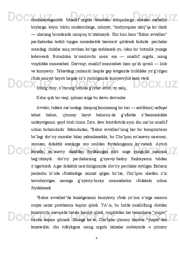 shoshilayotgandek.   Muallif   nigohi   tabiatdan   dehqonlarga,   ulardan   mahalliy
boylarga,   keyin   tolibu   mudarrislarga,   nihoyat,   "xushyoqmas   xalq"qa   ko‘chadi
— ularning birontasida uzoqroq to‘xtalmaydi. Shu bois ham "Bahor avvallari"
parchalardan   tarkib   topgan   mozaikadek   taassurot   qoldiradi   kishida:   parchalar
orasidagi  choklar aniq ravshan ko‘zga tashlanadi-yu, lekin bir butunlik yuzaga
kelaveradi.   Butunlikni   ta’minlovchi   unsur   esa   —   muallif   nigohi,   uning
voqelikka munosabati. Darvoqe, muallif munosabati  ham qo‘sh qirrali — lirik
va kinoyaviy.  Tabiatdagi  jonlanish  haqida  gap  ketganida liriklikka yo‘g‘rilgan
ifoda jamiyat hayoti haqida so‘z yuritilganida kinoyaviylik kasb etadi:
Iching choy, o‘lturung behuda g‘iybat sotub, ey xalq,
Kelur qish bir vaqt, qolmas sizga bu davru davronlar.
Avvalo, teskari ma’nodagi chaqiriq(kinoyaning bir turi — antifrazis) nafaqat
tabiat   bahori,   ijtimoiy   hayot   bahorini-da   g‘aflatda   o‘tkazmaslikka
undayotganini qayd etish lozim Zero, davr kontekstida ayni shu ma’no muallif
uchun   birlamchidir.   Ikkinchidan,   "Bahor   avvallari"ning   har   bir   kompozitsion
bo‘lagi   she’riy  misralar   bilan   yakunlanadiki,   bu  Cho‘lpon   an’anaviy   nasrimiz,
xususan,   didaktik   asarlarga   xos   usuldan   foydalanganini   ko‘rsatadi.   Aytish
kerakki,   an’anaviy   shakldan   foydalangan   adib   unga   yangicha   mazmun
bag‘ishlaydi:   she’riy   parchalarning   g‘oyaviy-badiiy   funksiyasini   tubdan
o‘zgartiradi. Agar didaktik nasrchiligimizda she’riy parchalar aytilgan fikrlarni
jamlashu   lo‘nda   ifodalashga   xizmat   qilgan   bo‘lsa,   Cho‘lpon   ulardan   o‘zi
tasvirlayotgan   narsaga   g‘oyaviy-hissiy   munosabatini   ifodalash   uchun
foydalanadi.
"Bahor   avvallari"da   kuzatganimiz   kinoyaviy   ifoda   yo‘sini   o‘ziga   maxsus
nuqtai   nazar   poetikasini   taqozo   qiladi.   YA’ni,   bu   holda   muallifning   chetdan
kuzatuvchi mavqeida turishi kamlik qiladi, voqelikdan har tomonlama "yuqori"
turishi   taqozo   qilinadi.   Shunga   ko‘ra,   Cho‘lpon   ijtimoiy   hayotni   "yuqori"dan
kuzatadiki,   shu   tufayligina   uning   nigohi   lahzalar   mobaynida   u   ijtimoiy
9 