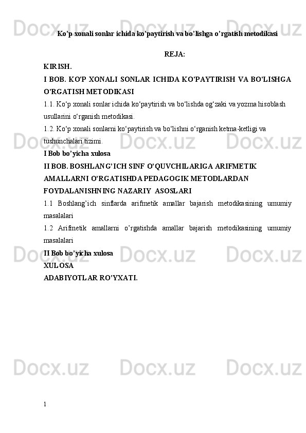 Ko’p xonali sonlar ichida ko’paytirish va bo’lishga o’rgatish metodikasi
REJA:
KIRISH.
I   BOB.   KO'P   XONALI   SONLAR   ICHIDA   KO'PAYTIRISH   VA  BO'LISHGA
O'RGATISH METODIKASI
1. 1.  Ko‘p xonali  sonlar ichida  ko‘paytirish va bo‘lishda og‘zaki va yozma hisoblash 
usullarini o‘rganish metodikasi.
1. 2. Ko‘p xonali sonlarni ko‘paytirish va bo‘lishni o‘rganish ketma-ketligi va 
tushunchalari tizimi.
I Bob bo’yicha xulosa
I I  BOB .  BOSHLANG’ICH SINF  O’QUVCHILARIGA ARIFMETIK 
AMALLARNI O’RGATISHDA  PEDAGOGIK  METODLARDAN  
FOYDALANISHNING NAZARIY   ASOSLARI
1. 1   Boshlang’ich   sinflarda   arifmetik   amallar   bajarish   metodikasining   umumiy
masalalari
1. 2   Arifmetik   amallarni   o’rgatishda   amallar   bajarish   metodikasining   umumiy
masalalari 
II Bob bo’yicha xulosa
XULOSA
ADABIYOTLAR RO’YXATI.
1 