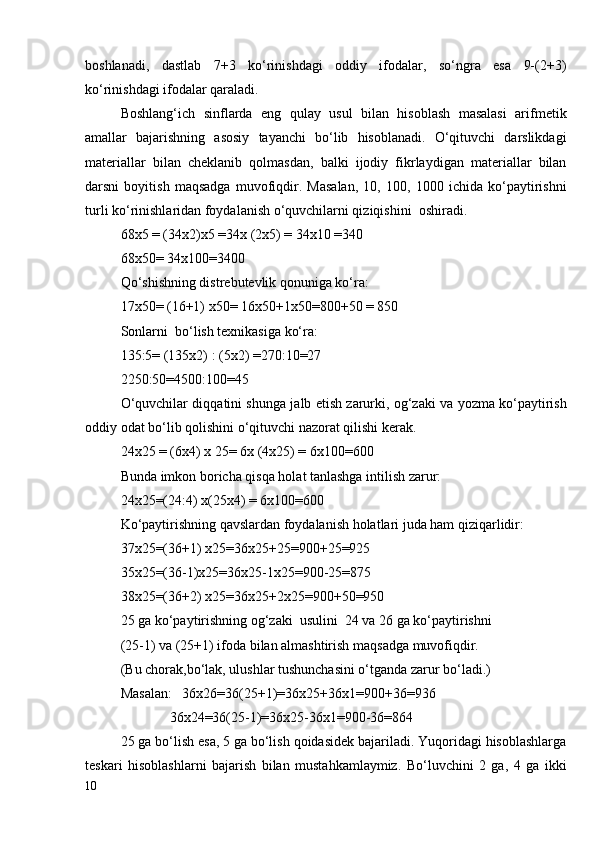 boshlanadi,   dastlab   7+3   ko‘rinishdagi   oddiy   ifodalar,   so‘ngra   esa   9-(2+3)
ko‘rinishdagi ifodalar qaraladi.
Boshlang‘ich   sinflarda   eng   qulay   usul   bilan   hisoblash   masalasi   arifmetik
amallar   bajarishning   asosiy   tayanchi   bo‘lib   hisoblanadi.   O‘qituvchi   darslikdagi
materiallar   bilan   cheklanib   qolmasdan,   balki   ijodiy   fikrlaydigan   materiallar   bilan
darsni   boyitish   maqsadga   muvofiqdir.   Masalan,   10,   100,   1000   ichida   ko‘paytirishni
turli ko‘rinishlaridan foydalanish o‘quvchilarni qiziqishini  oshiradi.
68x5 = (34x2)x5 =34x (2x5) = 34x10 =340
68x50= 34x100=3400
Qo‘shishning distrebutevlik qonuniga ko‘ra:
17x50= (16+1) x50= 16x50+1x50=800+50 = 850 
Sonlarni  bo‘lish texnikasiga ko‘ra: 
135:5= (135x2) : (5x2) =270:10=27
2250:50=4500:100=45
O‘quvchilar diqqatini shunga jalb etish zarurki, og‘zaki va yozma ko‘paytirish
oddiy odat bo‘lib qolishini o‘qituvchi nazorat qilishi kerak.
24x25 = (6x4) x 25= 6x (4x25) = 6x100=600
Bunda imkon boricha qisqa holat tanlashga intilish zarur:
24x25=(24:4) x(25x4) = 6x100=600
Ko‘paytirishning qavslardan foydalanish holatlari juda ham qiziqarlidir:
37x25=(36+1) x25=36x25+25=900+25=925
35x25=(36-1)x25=36x25-1x25=900-25=875
38x25=(36+2) x25=36x25+2x25=900+50=950
25 ga ko‘paytirishning og‘zaki  usulini  24 va 26 ga ko‘paytirishni  
(25-1) va (25+1) ifoda bilan almashtirish maqsadga muvofiqdir.
(Bu chorak,bo‘lak, ulushlar tushunchasini o‘tganda zarur bo‘ladi.)
Masalan:   36x26=36(25+1)=36x25+36x1=900+36=936
              36x24=36(25-1)=36x25-36x1=900-36=864
25 ga bo‘lish esa, 5 ga bo‘lish qoidasidek bajariladi. Yuqoridagi hisoblashlarga
teskari   hisoblashlarni   bajarish   bilan   mustahkamlaymiz.   Bo‘luvchini   2   ga,   4   ga   ikki
10