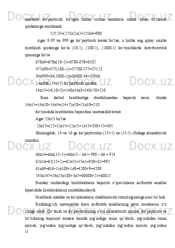 martalab   ko‘paytirish   bo‘lgan   hollar   uchun   xonalarni   nollar   bilan   to‘ldirish
qoidalariga asoslanadi:
              225:25=(225x2)x2=225x4=900
  Agar   9,99   va   999   ga   ko‘paytirish   kerak   bo‘lsa,   u   holda   eng   qulay   usulda
hisoblash   qoidasiga   ko‘ra   (10-1),   (100-1),   (1000-1)   ko‘rinishlarda   distrebutevlik
qonuniga ko‘ra:
678x9=678x(10–1)=6780-678=6102
577x99=577(100–1)=57700-577=57123
34x999=34(1000–1)=34000-34=33966
2-sinfda (14x15) ko‘paytirish qoidasi 
14x15=14(10+5)=140x14x5=140+70=210
  Buni   darhol   hisoblashga   shoshilmasdan   bajarish   zarur,   chunki
14x15=14x10+14x5=(14+7)x10=21x10=210 
ko‘rinishda hisoblashni bajarishni unutmaslik kerak.
Agar 23x15 bo‘lsa 
 23x15=(22+1)x15=22x15+1x15=330+15=345
Shuningdek, 14 va 16 ga ko‘paytirishni (15+1) va (15-1) ifodaga almashtirish
mumkin.
66x14=66x(15–1)=66x15 – 66 = 990 – 66 = 924
62x16=62(15+1)=62x15+15x1=930+62=992
61x69=6(6+1)x100+1x9=4200+9=4209
243x247=24x25x100+3x7=60000+21=60021
Bunday   usullardagi   hisoblashlarni   bajarish   o‘quvchilarni   arifmetik   amallar
bajarishda hisoblashlarini mustahkamlaydi. 
Hisoblash malaka va ko‘nikmalarni shakllantirish texnologiyasiga asos bo‘ladi.
Boshlang‘ich   matematika   kursi   arifmetik   amallarning   qator   xossalarini   o‘z
ichiga oladi. Qo‘shish va ko‘paytirishning o‘rin almashtirish qonuni, ko‘paytirish va
bo‘lishning   taqsimot   xossasi   hamda   yig‘indiga   sonni   qo‘shish,   yig‘indidan   sonni
ayirish,   yig‘indini   yig‘inidiga   qo‘shish,   yig‘indidan   yig‘nidini   ayirish,   yig‘indini
11
