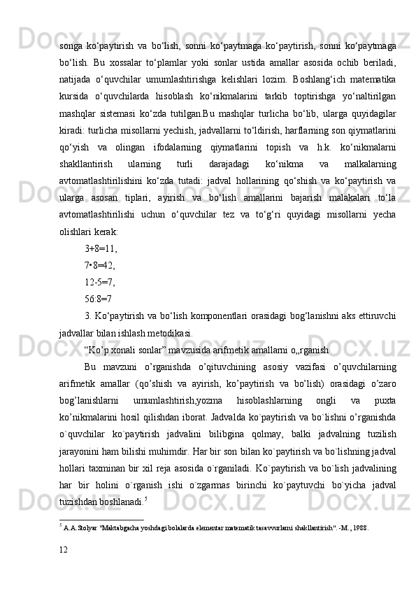 songa   ko‘paytirish   va   bo‘lish,   sonni   ko‘paytmaga   ko‘paytirish,   sonni   ko‘paytmaga
bo‘lish.   Bu   xossalar   to‘plamlar   yoki   sonlar   ustida   amallar   asosida   ochib   beriladi,
natijada   o‘quvchilar   umumlashtirishga   kelishlari   lozim.   Boshlang‘ich   matematika
kursida   o‘quvchilarda   hisoblash   ko‘nikmalarini   tarkib   toptirishga   yo‘naltirilgan
mashqlar   sistemasi   ko‘zda   tutilgan.Bu   mashqlar   turlicha   bo‘lib,   ularga   quyidagilar
kiradi: turlicha misollarni yechish, jadvallarni to‘ldirish, harflarning son qiymatlarini
qo‘yish   va   olingan   ifodalarning   qiymatlarini   topish   va   h.k.   ko‘nikmalarni
shakllantirish   ularning   turli   darajadagi   ko‘nikma   va   malkalarning
avtomatlashtirilishini   ko‘zda   tutadi:   jadval   hollarining   qo‘shish   va   ko‘paytirish   va
ularga   asosan   tiplari,   ayirish   va   bo‘lish   amallarini   bajarish   malakalari   to‘la
avtomatlashtirilishi   uchun   o‘quvchilar   tez   va   to‘g‘ri   quyidagi   misollarni   yecha
olishlari kerak:
3+8=11,
7•8=42,
12-5=7,
56:8=7 
3. Ko‘paytirish va bo‘lish komponentlari orasidagi bog‘lanishni aks ettiruvchi
jadvallar bilan ishlash metodikasi.   
“Ko’p xonali sonlar” mavzusida arifmetik amallarni o„rganish
Bu   mavzuni   o’rganishda   o’qituvchining   asosiy   vazifasi   o’quvchilarning
arifmetik   amallar   (qo’shish   va   ayirish,   ko’paytirish   va   bo’lish)   orasidagi   o’zaro
bog’lanishlarni   umumlashtirish,yozma   hisoblashlarning   ongli   va   puxta
ko’nikmalarini hosil  qilishdan iborat. Jadvalda ko`paytirish va bo`lishni o’rganishda
o`quvchilar   ko`paytirish   jadvalini   bilibgina   qolmay,   balki   jadvalning   tuzilish
jarayonini ham bilishi muhimdir. Har bir son  bilan  ko`paytirish va bo`lishning jadval
hollari   taxminan bir  xil   reja  asosida   o`rganiladi.   Ko`paytirish  va  bo`lish  jadvalining
har   bir   holini   o`rganish   ishi   o`zgarmas   birinchi   ko`paytuvchi   bo`yicha   jadval
tuzishdan boshlanadi. 5
5
  A.A.Stolyar "Maktabgacha yoshdagi bolalarda elementar matematik tasavvurlarni shakllantirish".  - M. ,  1988.
12