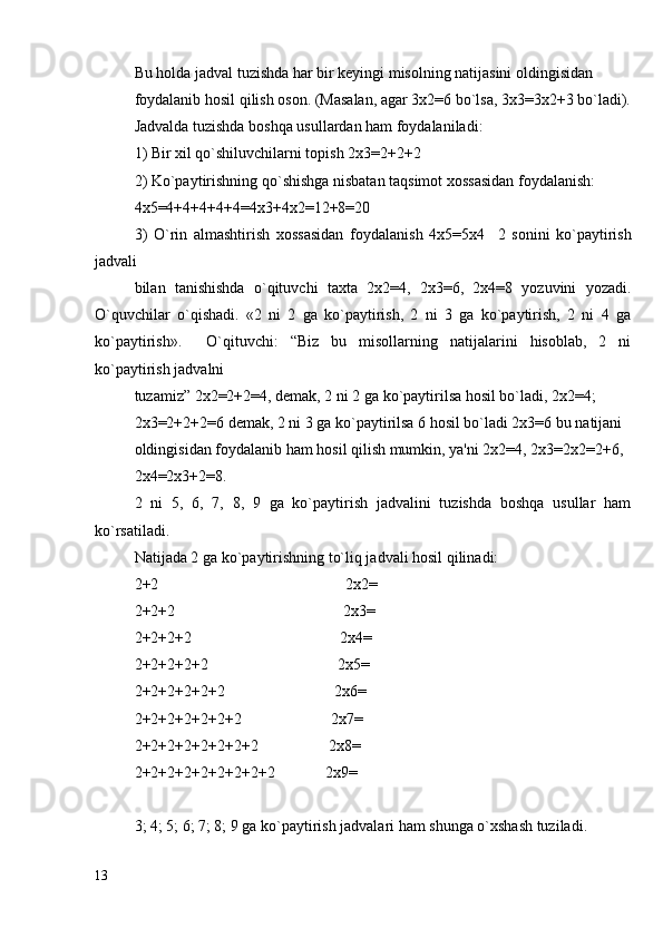 Bu holda jadval tuzishda har bir keyingi misolning natijasini oldingisidan
foydalanib hosil qilish oson. (Masalan, agar 3x2=6 bo`lsa, 3x3=3x2+3 bo`ladi).
Jadvalda tuzishda boshqa usullardan ham foydalaniladi:
1) Bir xil qo`shiluvchilarni topish 2x3=2+2+2
2) Ko`paytirishning qo`shishga nisbatan taqsimot xossasidan foydalanish:
4x5=4+4+4+4+4=4x3+4x2=12+8=20
3)   O`rin   almashtirish   xossasidan   foydalanish   4x5=5x4     2   sonini   ko`paytirish
jadvali
bilan   tanishishda   o`qituvchi   taxta   2x2=4,   2x3=6,   2x4=8   yozuvini   yozadi.
O`quvchilar   o`qishadi.   «2   ni   2   ga   ko`paytirish,   2   ni   3   ga   ko`paytirish,   2   ni   4   ga
ko`paytirish».     O`qituvchi:   “Biz   bu   misollarning   natijalarini   hisoblab,   2   ni
ko`paytirish jadvalni
tuzamiz” 2x2=2+2=4, demak, 2 ni 2 ga ko`paytirilsa hosil bo`ladi, 2x2=4;
2x3=2+2+2=6 demak, 2 ni 3 ga ko`paytirilsa 6 hosil bo`ladi 2x3=6 bu natijani
oldingisidan foydalanib ham hosil qilish mumkin, ya'ni 2x2=4, 2x3=2x2=2+6,
2x4=2x3+2=8.
2   ni   5,   6,   7,   8,   9   ga   ko`paytirish   jadvalini   tuzishda   boshqa   usullar   ham
ko`rsatiladi.
Natijada 2 ga ko`paytirishning to`liq jadvali hosil qilinadi:
2+2                                                2x2=
2+2+2                                           2x3=
2+2+2+2                                      2x4=
2+2+2+2+2                                 2x5=
2+2+2+2+2+2                            2x6=
2+2+2+2+2+2+2                       2x7=
2+2+2+2+2+2+2+2                  2x8=
2+2+2+2+2+2+2+2+2             2x9=
3; 4; 5; 6; 7; 8; 9 ga ko`paytirish jadvalari ham shunga o`xshash tuziladi. 
13 