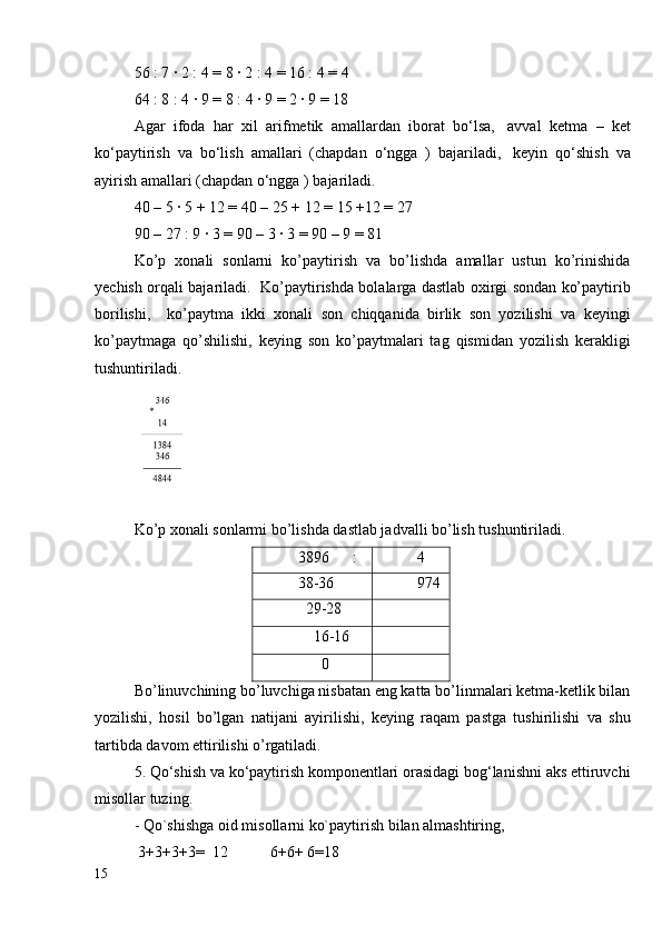 56 : 7 ∙ 2 : 4 = 8 ∙ 2 : 4 = 16 : 4 = 4
64 : 8 : 4 ∙ 9 = 8 : 4 ∙ 9 = 2 ∙ 9 = 18
Agar   ifoda   har   xil   arifmetik   amallardan   iborat   bo‘lsa,     avval   ketma   –   ket
ko‘paytirish   va   bo‘lish   amallari   (chapdan   o‘ngga   )   bajariladi,     keyin   qo‘shish   va
ayirish amallari (chapdan o‘ngga ) bajariladi.
40 – 5 ∙ 5 + 12 = 40 – 25 + 12 = 15 +12 = 27
90 – 27 : 9 ∙ 3 = 90 – 3 ∙ 3 = 90 – 9 = 81
Ko’p   xonali   sonlarni   ko’paytirish   va   bo’lishda   amallar   ustun   ko’rinishida
yechish orqali bajariladi.   Ko’paytirishda bolalarga dastlab oxirgi sondan ko’paytirib
borilishi,     ko’paytma   ikki   xonali   son   chiqqanida   birlik   son   yozilishi   va   keyingi
ko’paytmaga   qo’shilishi,   keying   son   ko’paytmalari   tag   qismidan   yozilish   kerakligi
tushuntiriladi.  
Ko’p xonali sonlarmi bo’lishda dastlab jadvalli bo’lish tushuntiriladi. 
3896      : 4
38-36 974
  29-28
    16-16
      0
Bo’linuvchining bo’luvchiga nisbatan eng katta bo’linmalari ketma-ketlik bilan
yozilishi,   hosil   bo’lgan   natijani   ayirilishi,   keying   raqam   pastga   tushirilishi   va   shu
tartibda davom ettirilishi o’rgatiladi.
5.   Qo‘shish va ko‘paytirish komponentlari orasidagi bog‘lanishni aks ettiruvchi
misollar tuzing.    
- Qo`shishga oid misollarni ko`paytirish bilan almashtiring,
 3+3+3+3=  12           6+6+ 6=18
15 