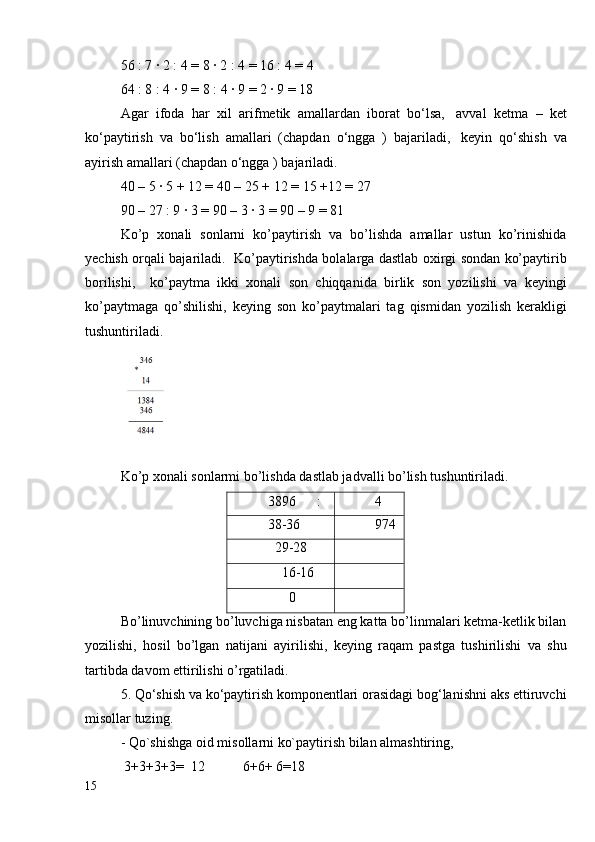 56 : 7 ∙ 2 : 4 = 8 ∙ 2 : 4 = 16 : 4 = 4
64 : 8 : 4 ∙ 9 = 8 : 4 ∙ 9 = 2 ∙ 9 = 18
Agar   ifoda   har   xil   arifmetik   amallardan   iborat   bo‘lsa,     avval   ketma   –   ket
ko‘paytirish   va   bo‘lish   amallari   (chapdan   o‘ngga   )   bajariladi,     keyin   qo‘shish   va
ayirish amallari (chapdan o‘ngga ) bajariladi.
40 – 5 ∙ 5 + 12 = 40 – 25 + 12 = 15 +12 = 27
90 – 27 : 9 ∙ 3 = 90 – 3 ∙ 3 = 90 – 9 = 81
Ko’p   xonali   sonlarni   ko’paytirish   va   bo’lishda   amallar   ustun   ko’rinishida
yechish orqali bajariladi.   Ko’paytirishda bolalarga dastlab oxirgi sondan ko’paytirib
borilishi,     ko’paytma   ikki   xonali   son   chiqqanida   birlik   son   yozilishi   va   keyingi
ko’paytmaga   qo’shilishi,   keying   son   ko’paytmalari   tag   qismidan   yozilish   kerakligi
tushuntiriladi.  
Ko’p xonali sonlarmi bo’lishda dastlab jadvalli bo’lish tushuntiriladi. 
3896      : 4
38-36 974
  29-28
    16-16
      0
Bo’linuvchining bo’luvchiga nisbatan eng katta bo’linmalari ketma-ketlik bilan
yozilishi,   hosil   bo’lgan   natijani   ayirilishi,   keying   raqam   pastga   tushirilishi   va   shu
tartibda davom ettirilishi o’rgatiladi.
5.   Qo‘shish va ko‘paytirish komponentlari orasidagi bog‘lanishni aks ettiruvchi
misollar tuzing.    
- Qo`shishga oid misollarni ko`paytirish bilan almashtiring,
 3+3+3+3=  12           6+6+ 6=18
15
