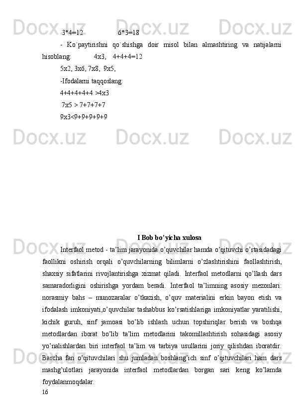  3*4=12                    6*3=18
-   Ko`paytirishni   qo`shishga   doir   misol   bilan   almashtiring   va   natijalarni
hisoblang:             4x3,    4+4+4=12
5x2, 3x6, 7x8,  9x5,
-Ifodalarni taqqoslang: 
4+4+4+4+4 >4x3      
 7x5 > 7+7+7+7
9x3<9+9+9+9+9
I Bob bo’yicha xulosa
Interfaol metod - ta’lim jarayonida o’quvchilar hamda o’qituvchi o’rtasidadagi
faollikni   oshirish   orqali   o’quvchilarning   bilimlarni   o’zlashtirishini   faollashtirish,
shaxsiy   sifatlarini   rivojlantirishga   xizmat   qiladi.   Interfaol   metodlarni   qo’llash   dars
samaradorligini   oshirishga   yordam   beradi.   Interfaol   ta’limning   asosiy   mezonlari:
norasmiy   bahs   –   munozaralar   o’tkazish,   o’quv   materialini   erkin   bayon   etish   va
ifodalash   imkoniyati,o’quvchilar   tashabbus   ko’rsatishlariga   imkoniyatlar   yaratilishi,
kichik   guruh,   sinf   jamoasi   bo’lib   ishlash   uchun   topshiriqlar   berish   va   boshqa
metodlardan   iborat   bo’l ib   ta’lim   metodlarini   takomillashtirish   sohasidagi   asosiy
yo’nalishlardan   biri   interfaol   ta’lim   va   tarbiya   usullarini   joriy   qilishdan   iboratdir.
Barcha   fan   o’qituvchilari   shu   jumladan   boshlang’ich   sinf   o’qituvchilari   ham   dars
mashg’ulotlari   jarayonida   interfaol   metodlardan   borgan   sari   keng   ko’lamda
foydalanmoqdalar.
16 