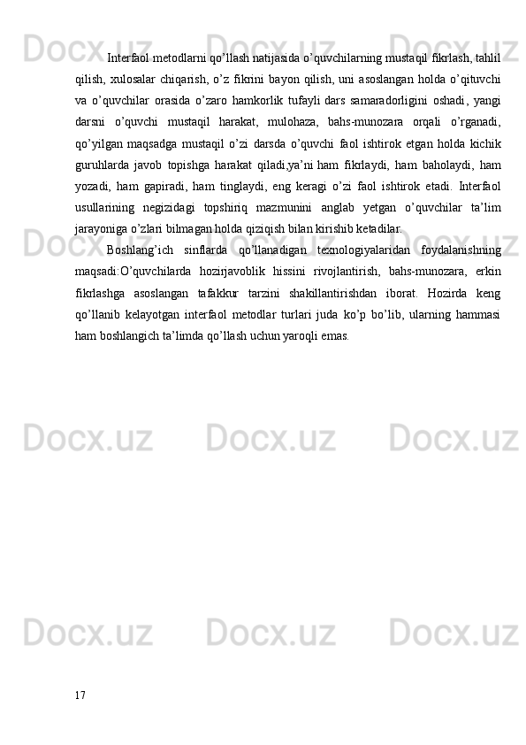 Interfaol metodlarni qo’llash natijasida o’quvchilarning mustaqil fikrlash, tahlil
qilish,   xulosalar   chiqarish,   o’z   fikrini   bayon   qilish,   uni   asoslangan   holda   o’qituvchi
va   o’quvchilar   orasida   o’zaro   hamkorlik   tufayli   dars   samaradorligini   oshadi ,   yangi
darsni   o’quvchi   mustaqil   harakat,   mulohaza,   bahs-munozara   orqali   o’rganadi,
qo’yilgan   maqsadga   mustaqil   o’zi   darsda   o’quvchi   faol   ishtirok   etgan   holda   kichik
guruhlarda   javob   topishga   harakat   qiladi,ya’ni   ham   fikrlaydi,   ham   baholaydi,   ham
yozadi,   ham   gapiradi,   ham   tinglaydi,   eng   keragi   o’zi   faol   ishtirok   etadi.   Interfaol
usullarining   negizidagi   topshiriq   mazmunini   anglab   yetgan   o’quvchilar   ta’lim
jarayoniga o’zlari bilmagan holda qiziqish bilan kirishib ketadilar.
Boshlang’ich   sinflarda   qo’llanadigan   texnologiyalaridan   foydalanishning
maqsadi:O’quvchilarda   hozirjavoblik   hissini   rivojlantirish,   bahs-munozara,   erkin
fikrlashga   asoslangan   tafakkur   tarzini   shakillantirishdan   iborat.   Hozirda   keng
qo’llanib   kelayotgan   interfaol   metodlar   turlari   juda   ko’p   bo’lib,   ularning   hammasi
ham boshlangich ta’limda qo’llash uchun yaroqli emas. 
17 